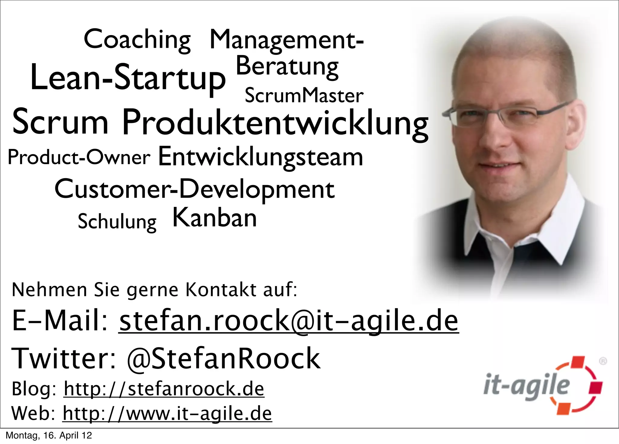 Coaching Management-
                           Beratung
  Lean-Startup ScrumMaster
 Scrum Produktentwicklung
Product-Owner       Entwicklungsteam
           Customer-Development
            Schulung Kanban


 Nehmen Sie gerne Kontakt auf:
 E-Mail: stefan.roock@it-agile.de
 Twitter: @StefanRoock
 Blog: http://stefanroock.de
 Web: http://www.it-agile.de
Montag, 16. April 12
 