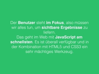 Der Benutzer steht im Fokus, also müssen
wir alles tun, um sichtbare Ergebnisse zu
liefern.
Das geht im Web mit JavaScript am
schnellsten. Es ist überall verfügbar und in
der Kombination mit HTML5 und CSS3 ein
sehr mächtiges Werkzeug.
 