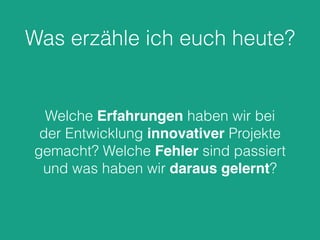 Was erzähle ich euch heute?
Welche Erfahrungen haben wir bei
der Entwicklung innovativer Projekte
gemacht? Welche Fehler sind passiert
und was haben wir daraus gelernt?
 