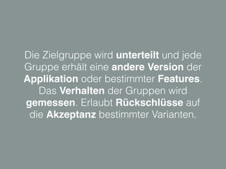 Die Zielgruppe wird unterteilt und jede
Gruppe erhält eine andere Version der
Applikation oder bestimmter Features.
Das Verhalten der Gruppen wird
gemessen. Erlaubt Rückschlüsse auf
die Akzeptanz bestimmter Varianten.
 
