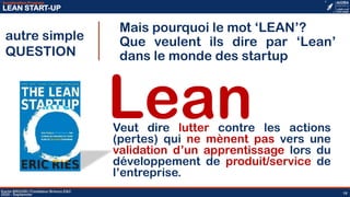 18
Acceleration Program
LEAN START-UP
Karim BROURI | Fondateur Brenco E&C
2020 - Septemner 18
Mais pourquoi le mot ‘LEAN’?
Que veulent ils dire par ‘Lean’
dans le monde des startup
autre simple
QUESTION
LeanVeut dire lutter contre les actions
(pertes) qui ne mènent pas vers une
validation d’un apprentissage lors du
développement de produit/service de
l’entreprise.
 