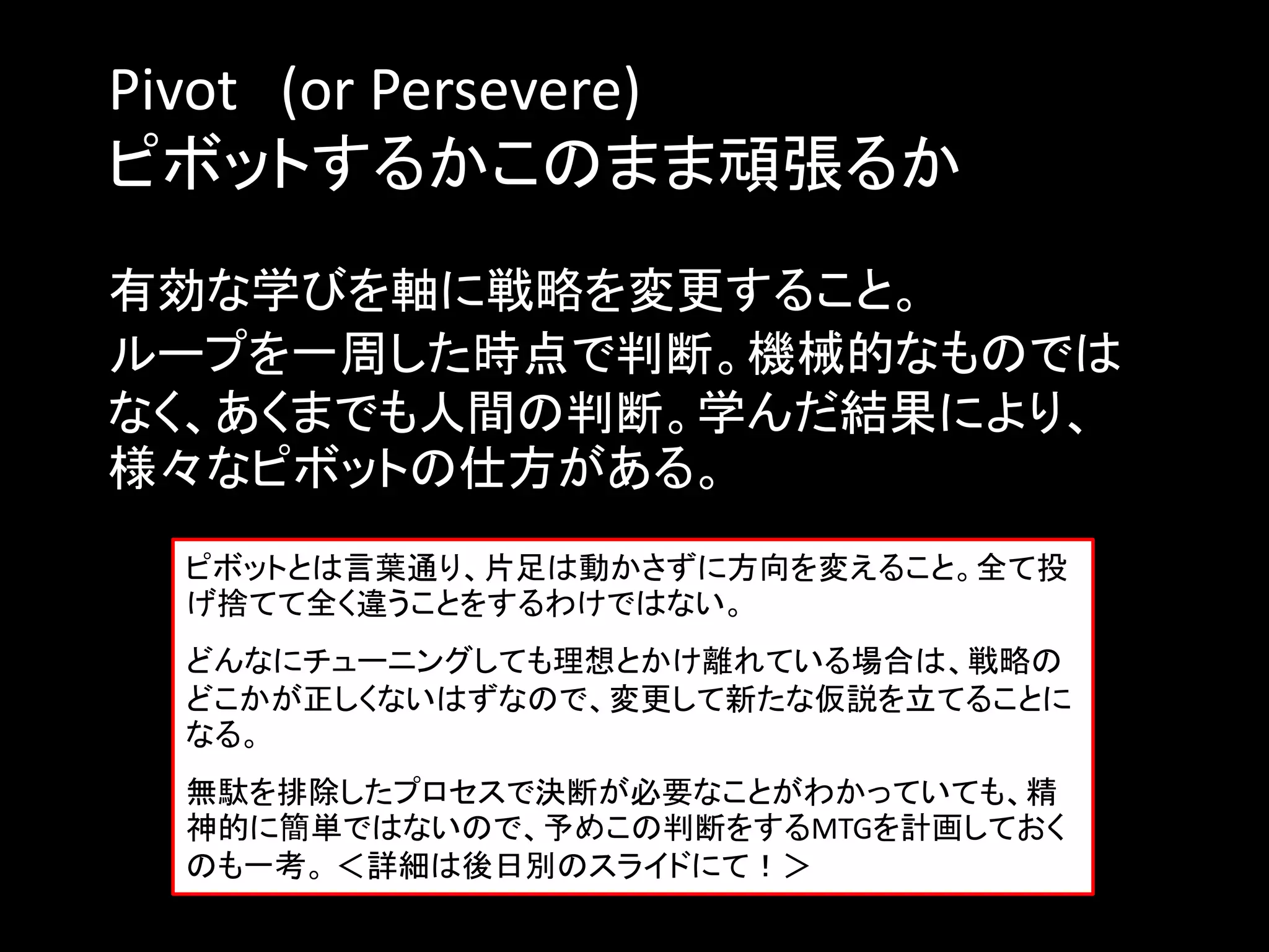 Pivot (or Persevere)
ピボットするかこのまま頑張るか
有効な学びを軸に戦略を変更すること。
ループを一周した時点で判断。機械的なものでは
なく、あくまでも人間の判断。学んだ結果により、
様々なピボットの仕方がある。
 ピボットとは言葉通り、片足は動かさずに方向を変えること。全て投
 げ捨てて全く違うことをするわけではない。
 どんなにチューニングしても理想とかけ離れている場合は、戦略の
 どこかが正しくないはずなので、変更して新たな仮説を立てることに
 なる。
 無駄を排除したプロセスで決断が必要なことがわかっていても、精
 神的に簡単ではないので、予めこの判断をするMTGを計画しておく
 のも一考。 ＜詳細は後日別のスライドにて！＞
 