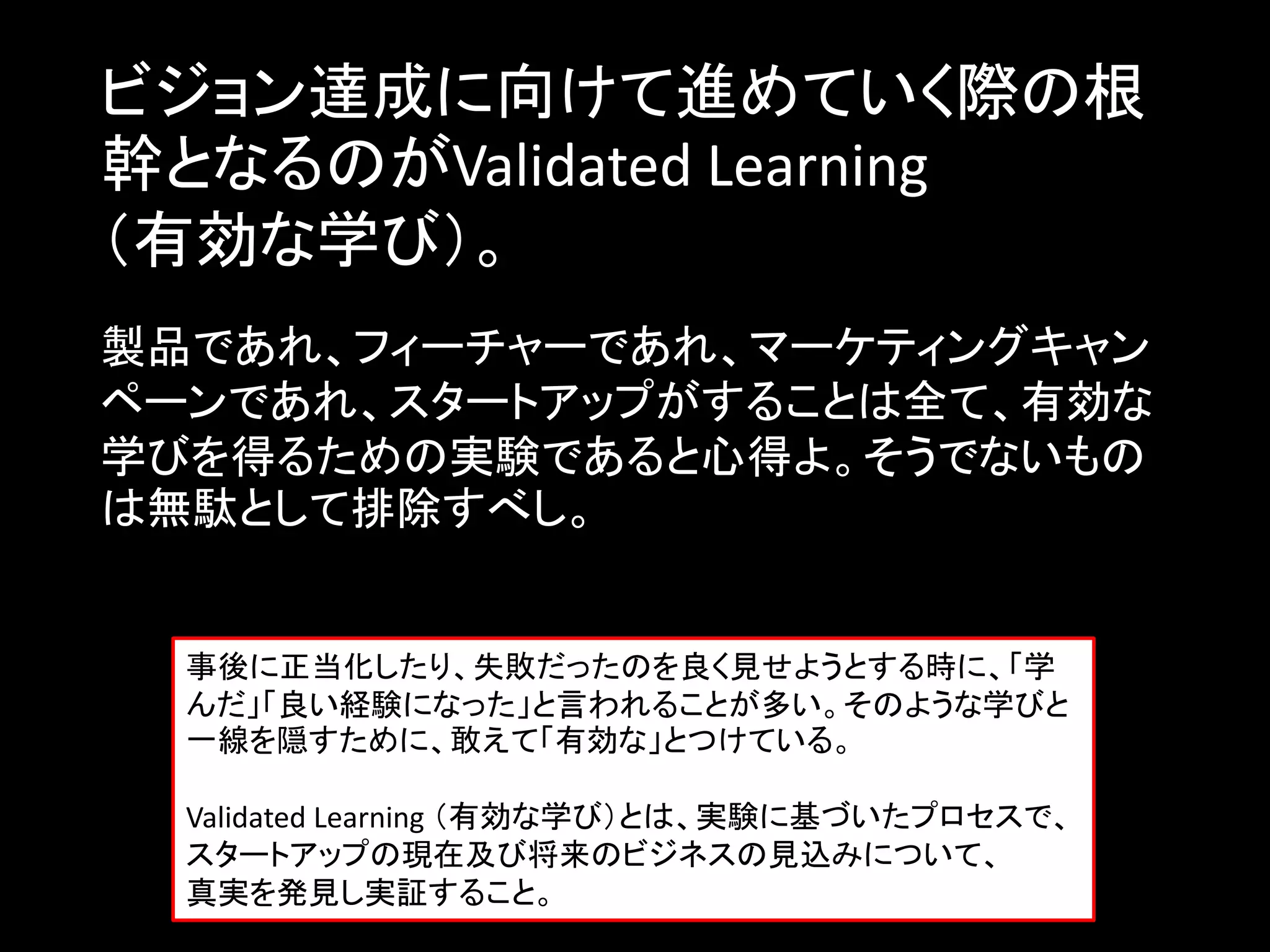 ビジョン達成に向けて進めていく際の根
幹となるのがValidated Learning
（有効な学び）。
製品であれ、フィーチャーであれ、マーケティングキャン
ペーンであれ、スタートアップがすることは全て、有効な
学びを得るための実験であると心得よ。そうでないもの
は無駄として排除すべし。


  事後に正当化したり、失敗だったのを良く見せようとする時に、「学
  んだ」「良い経験になった」と言われることが多い。そのような学びと
  一線を隠すために、敢えて「有効な」とつけている。

  Validated Learning （有効な学び）とは、実験に基づいたプロセスで、
  スタートアップの現在及び将来のビジネスの見込みについて、
  真実を発見し実証すること。
 