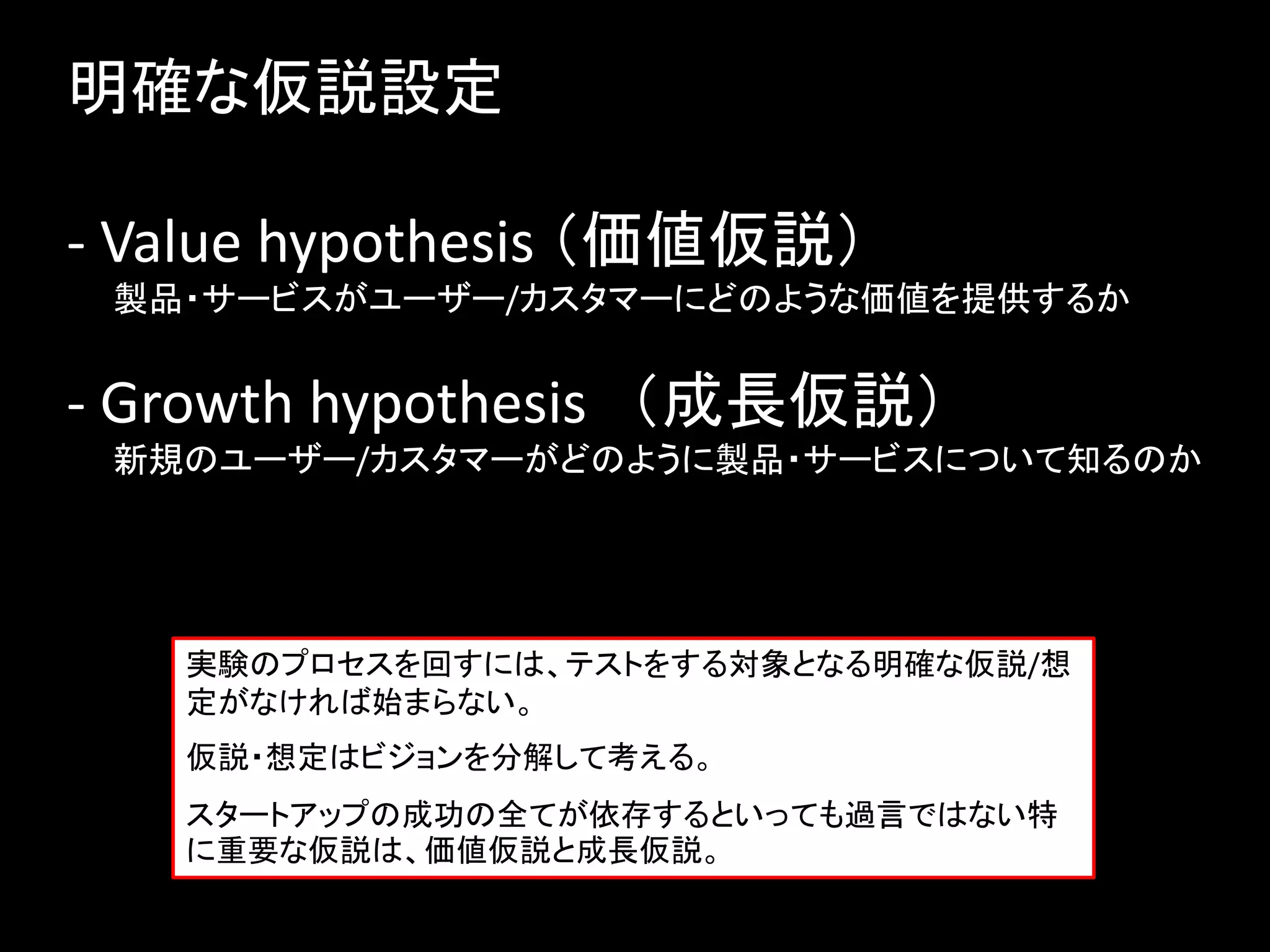 明確な仮説設定

- Value hypothesis （価値仮説）
 製品・サービスがユーザー/カスタマーにどのような価値を提供するか


- Growth hypothesis （成長仮説）
 新規のユーザー/カスタマーがどのように製品・サービスについて知るのか




   実験のプロセスを回すには、テストをする対象となる明確な仮説/想
   定がなければ始まらない。
   仮説・想定はビジョンを分解して考える。
   スタートアップの成功の全てが依存するといっても過言ではない特
   に重要な仮説は、価値仮説と成長仮説。
 
