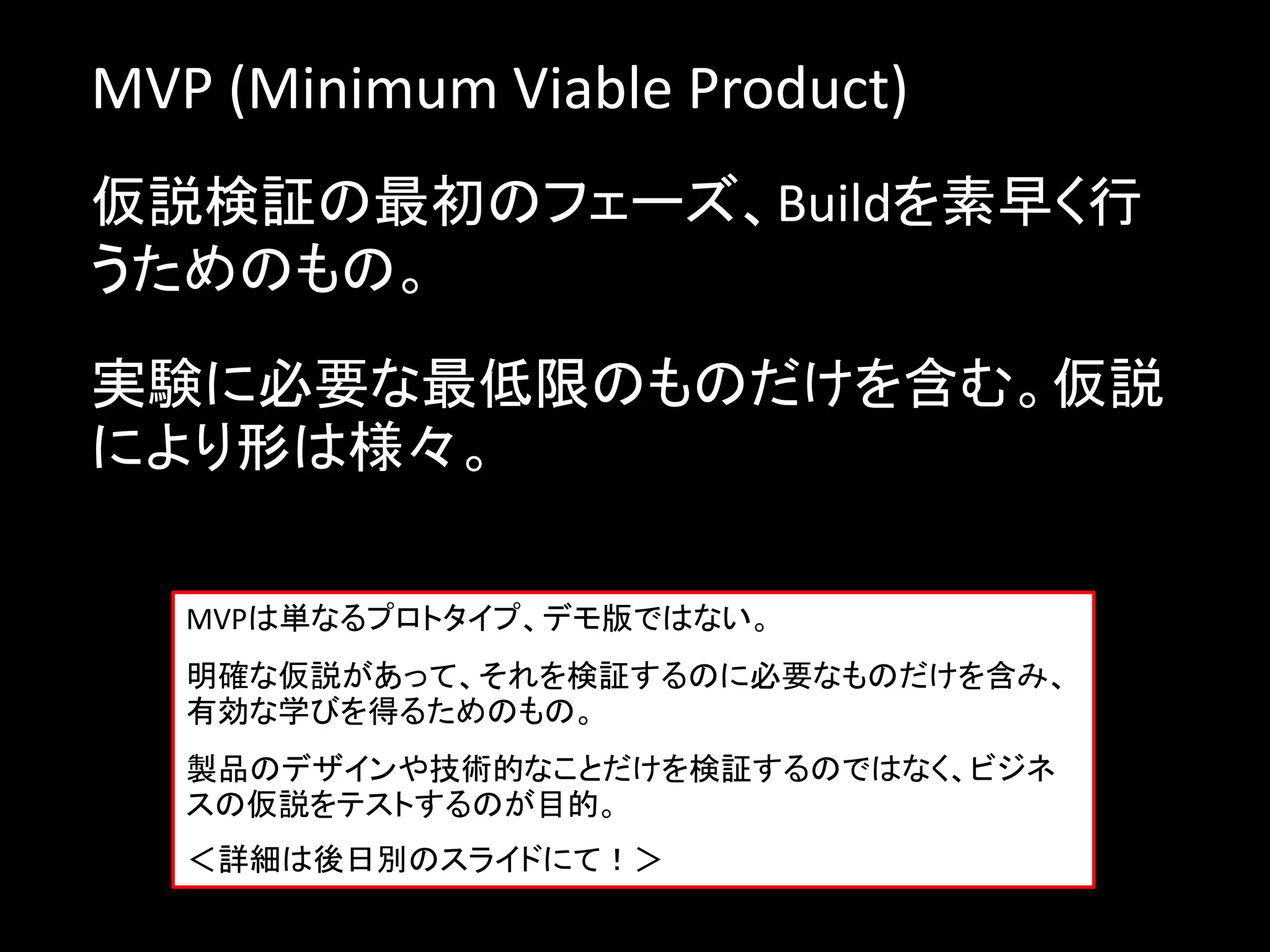 MVP (Minimum Viable Product)
仮説検証の最初のフェーズ、Buildを素早く行
うためのもの。

実験に必要な最低限のものだけを含む。仮説
により形は様々。

   MVPは単なるプロトタイプ、デモ版ではない。
   明確な仮説があって、それを検証するのに必要なものだけを含み、
   有効な学びを得るためのもの。
   製品のデザインや技術的なことだけを検証するのではなく、ビジネ
   スの仮説をテストするのが目的。
   ＜詳細は後日別のスライドにて！＞
 
