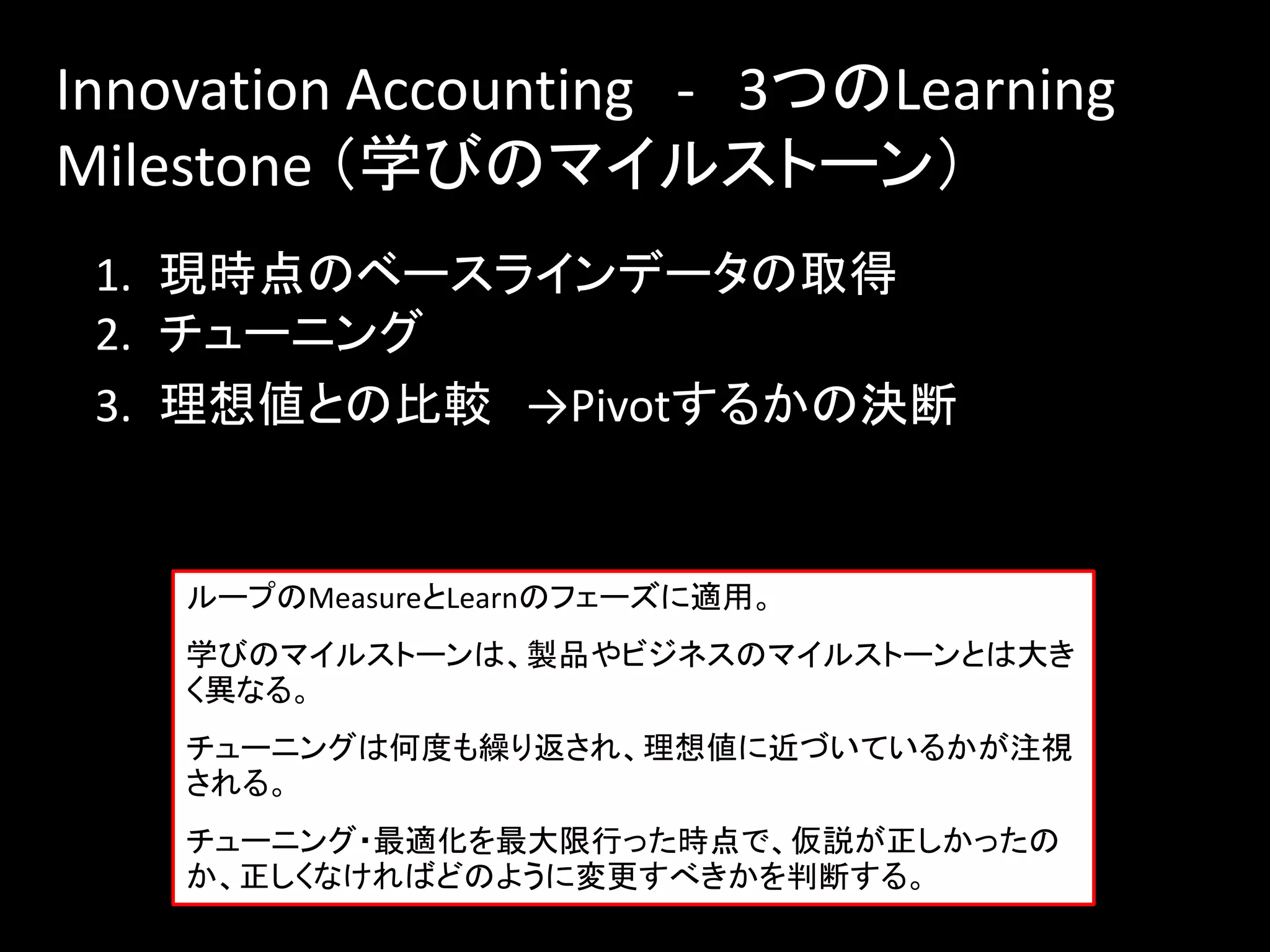 Innovation Accounting - 3つのLearning
Milestone （学びのマイルストーン）
 1. 現時点のベースラインデータの取得
 2. チューニング
 3. 理想値との比較 →Pivotするかの決断


    ループのMeasureとLearnのフェーズに適用。
    学びのマイルストーンは、製品やビジネスのマイルストーンとは大き
    く異なる。
    チューニングは何度も繰り返され、理想値に近づいているかが注視
    される。
    チューニング・最適化を最大限行った時点で、仮説が正しかったの
    か、正しくなければどのように変更すべきかを判断する。
 