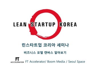린스타트업 코리아 세미나
비즈니스 모델 캔버스 알아보기
FT Accelerator/ Boom Media / Seoul Space
 