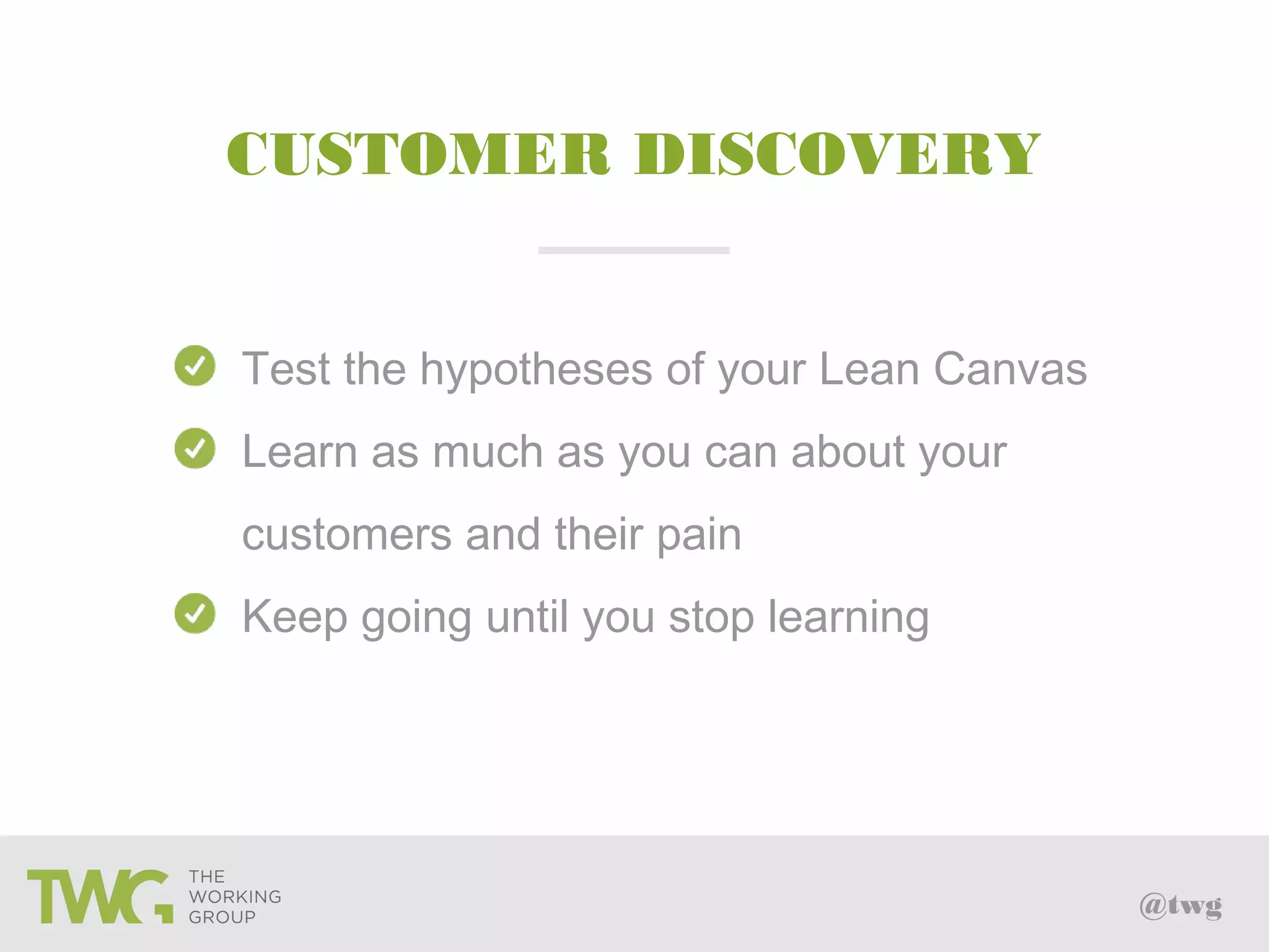 @twg
Test the hypotheses of your Lean Canvas
Learn as much as you can about your
customers and their pain
Keep going until you stop learning
CUSTOMER DISCOVERY
 