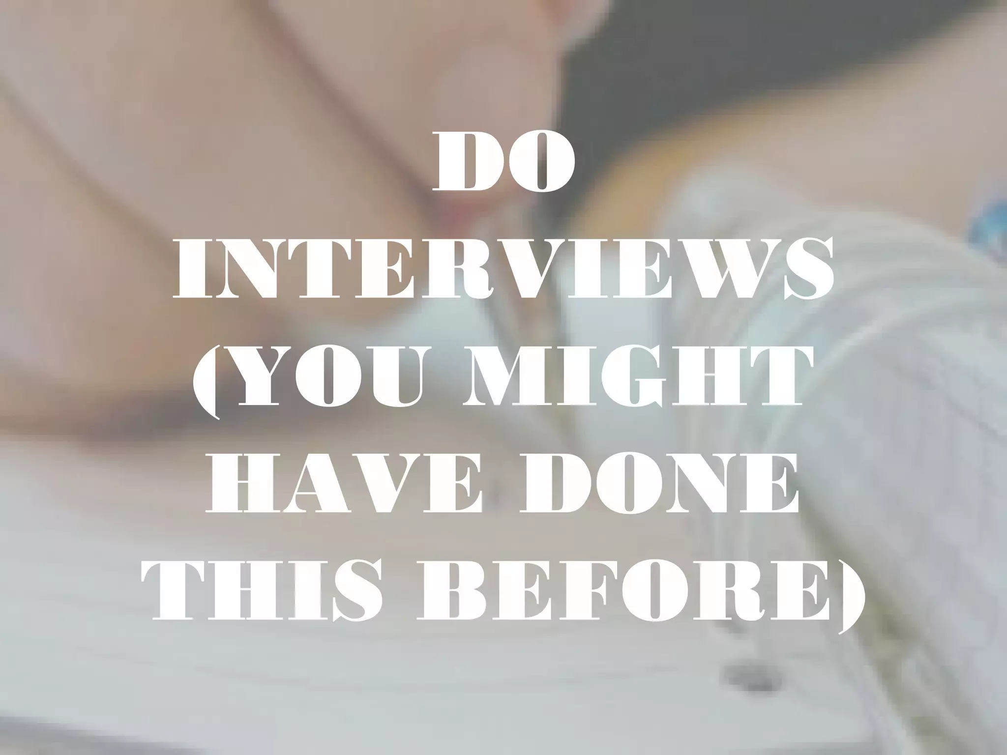 DO
INTERVIEWS
(YOU MIGHT
HAVE DONE
THIS BEFORE)
 