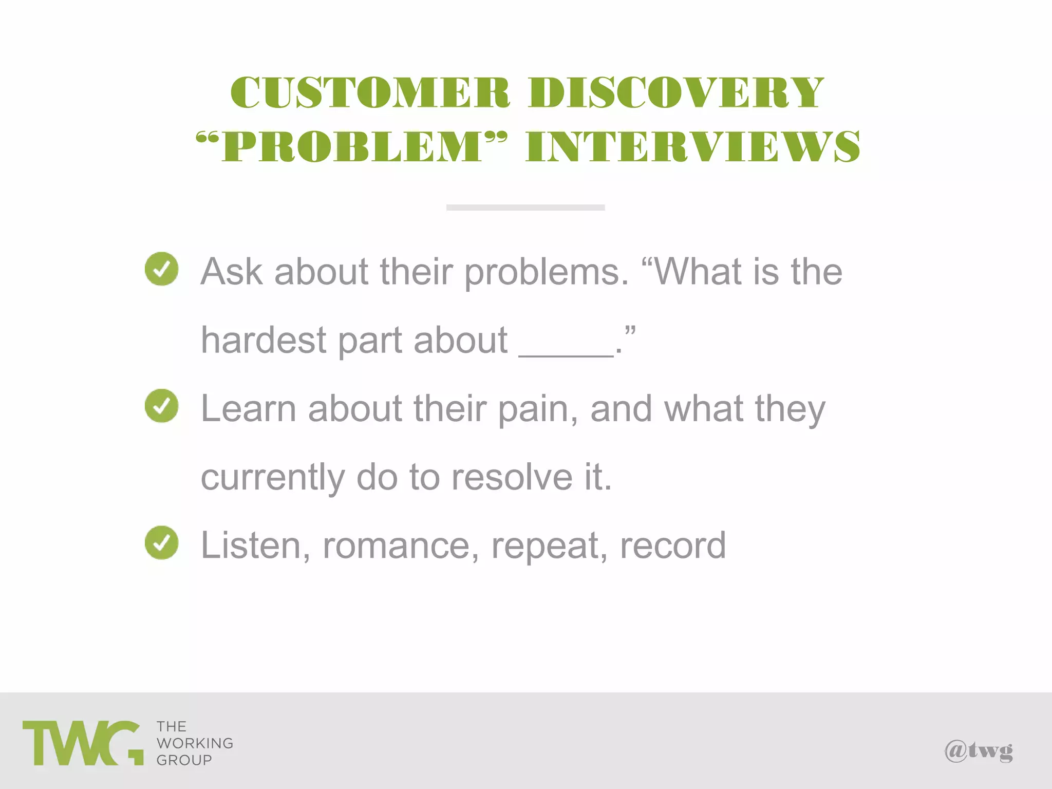 @twg
Ask about their problems. “What is the
hardest part about _____.”
Learn about their pain, and what they
currently do to resolve it.
Listen, romance, repeat, record
CUSTOMER DISCOVERY
“PROBLEM” INTERVIEWS
 