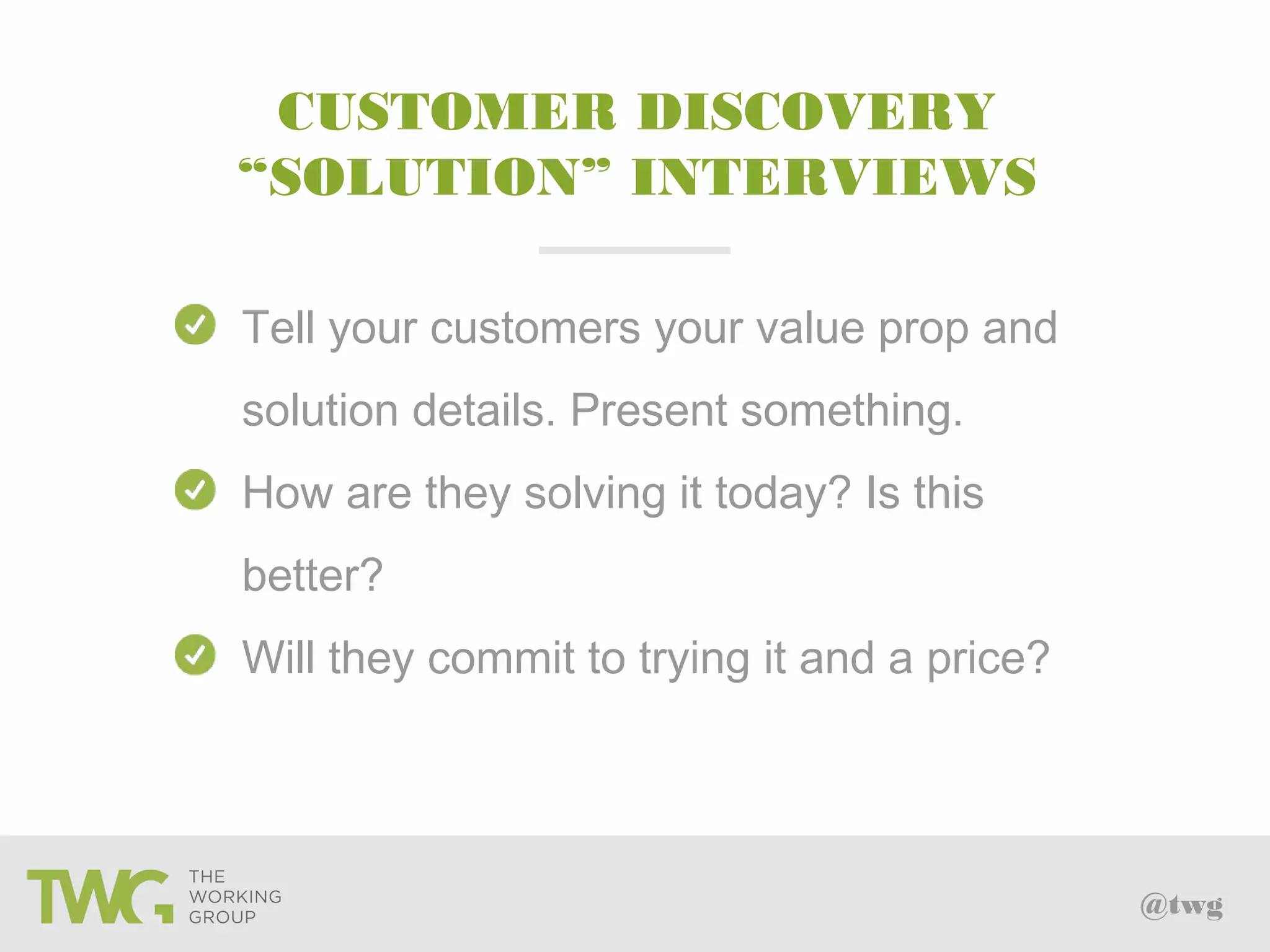 @twg
Tell your customers your value prop and
solution details. Present something.
How are they solving it today? Is this
better?
Will they commit to trying it and a price?
CUSTOMER DISCOVERY
“SOLUTION” INTERVIEWS
 
