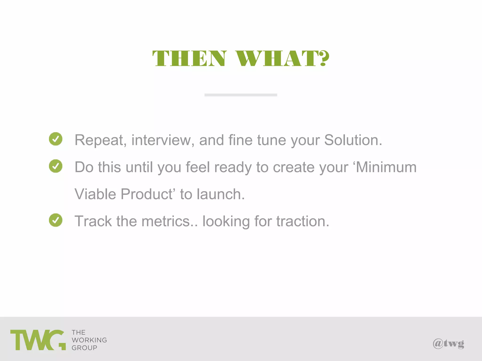 @twg
THEN WHAT?
Repeat, interview, and fine tune your Solution.
Do this until you feel ready to create your ‘Minimum
Viable Product’ to launch.
Track the metrics.. looking for traction.
 