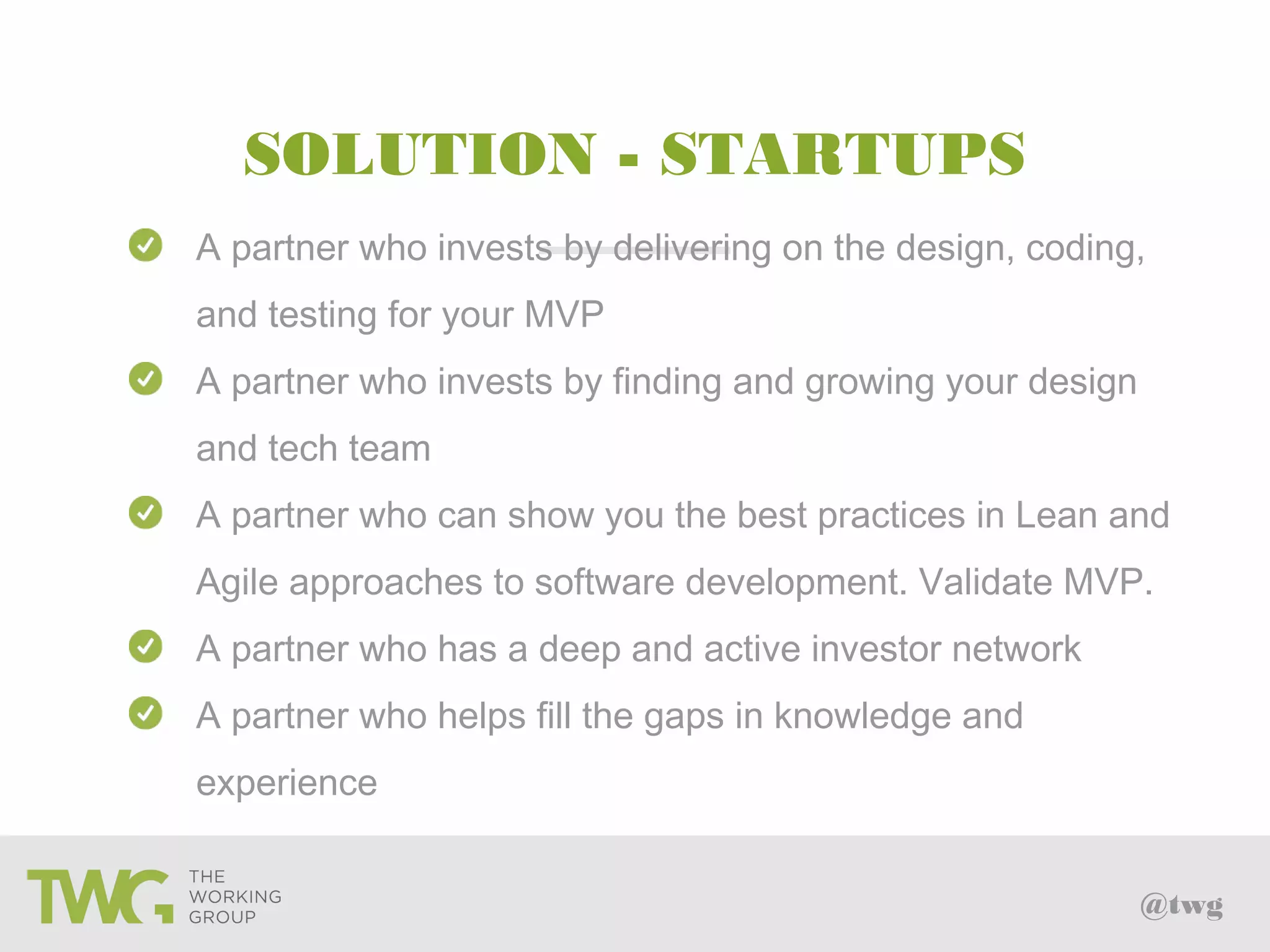 @twg
SOLUTION - STARTUPS
A partner who invests by delivering on the design, coding,
and testing for your MVP
A partner who invests by finding and growing your design
and tech team
A partner who can show you the best practices in Lean and
Agile approaches to software development. Validate MVP.
A partner who has a deep and active investor network
A partner who helps fill the gaps in knowledge and
experience
 