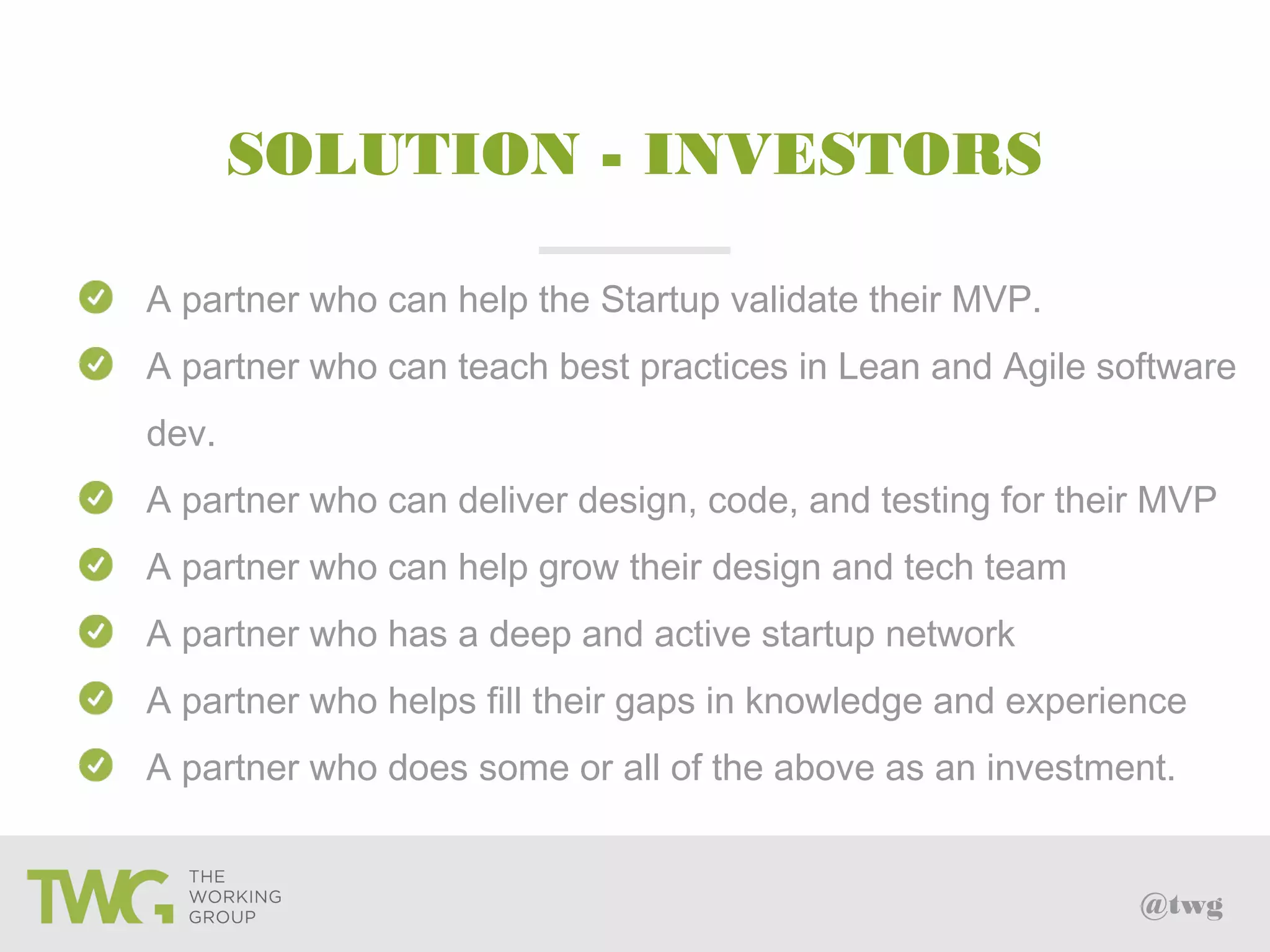 @twg
SOLUTION - INVESTORS
A partner who can help the Startup validate their MVP.
A partner who can teach best practices in Lean and Agile software
dev.
A partner who can deliver design, code, and testing for their MVP
A partner who can help grow their design and tech team
A partner who has a deep and active startup network
A partner who helps fill their gaps in knowledge and experience
A partner who does some or all of the above as an investment.
 