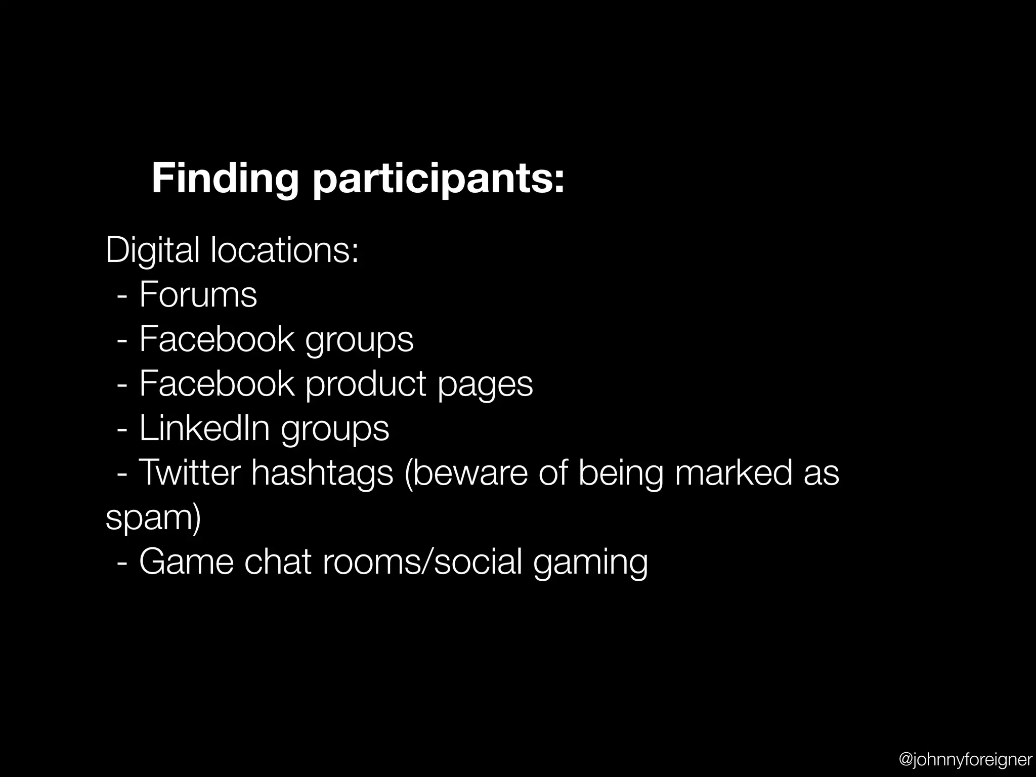 Finding participants:
Digital locations:
 - Forums
 - Facebook groups
 - Facebook product pages
 - LinkedIn groups
 - Twitter hashtags (beware of being marked as
spam)
 - Game chat rooms/social gaming




                                                 @johnnyforeigner
 