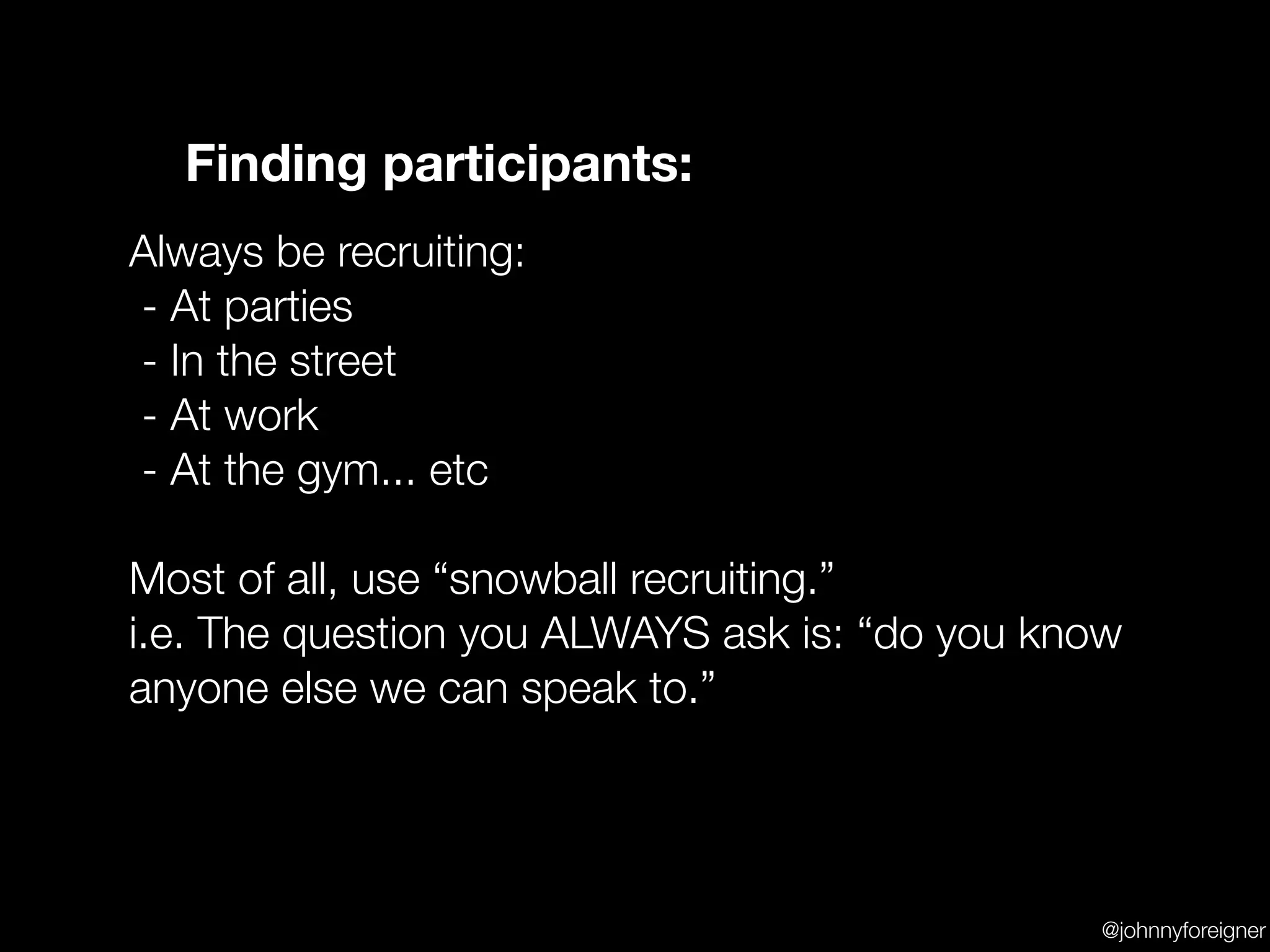 Finding participants:
Always be recruiting:
- At parties
- In the street
- At work
- At the gym... etc

Most of all, use “snowball recruiting.”
i.e. The question you ALWAYS ask is: “do you know
anyone else we can speak to.”




                                               @johnnyforeigner
 