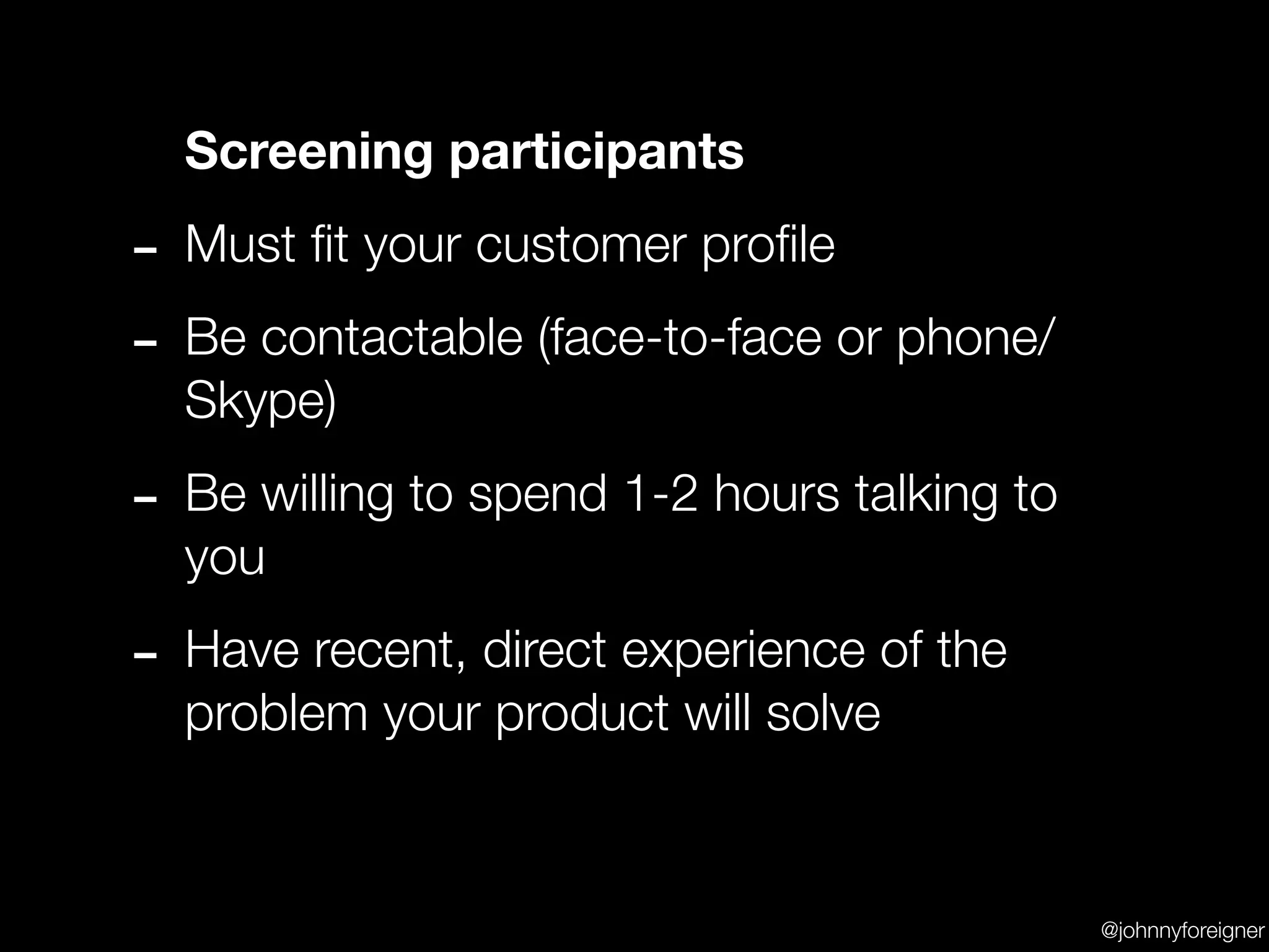 Screening participants

- Must ﬁt your customer proﬁle
- Be contactable (face-to-face or phone/
  Skype)

- Be willing to spend 1-2 hours talking to
  you

- Have recent, direct experience of the
  problem your product will solve


                                             @johnnyforeigner
 