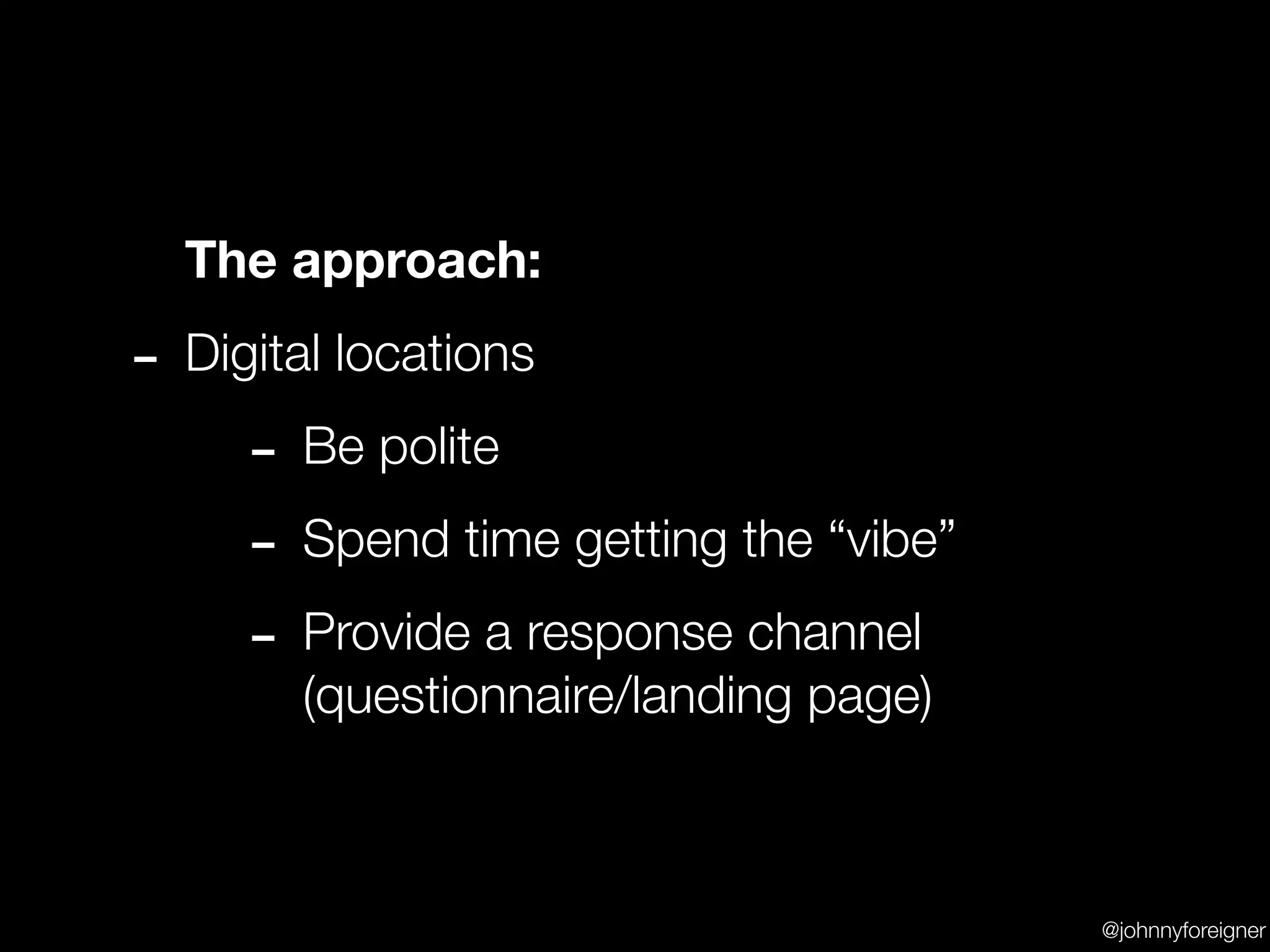 The approach:

- Digital locations
     - Be polite
     - Spend time getting the “vibe”
     - Provide a response channel
       (questionnaire/landing page)



                                       @johnnyforeigner
 