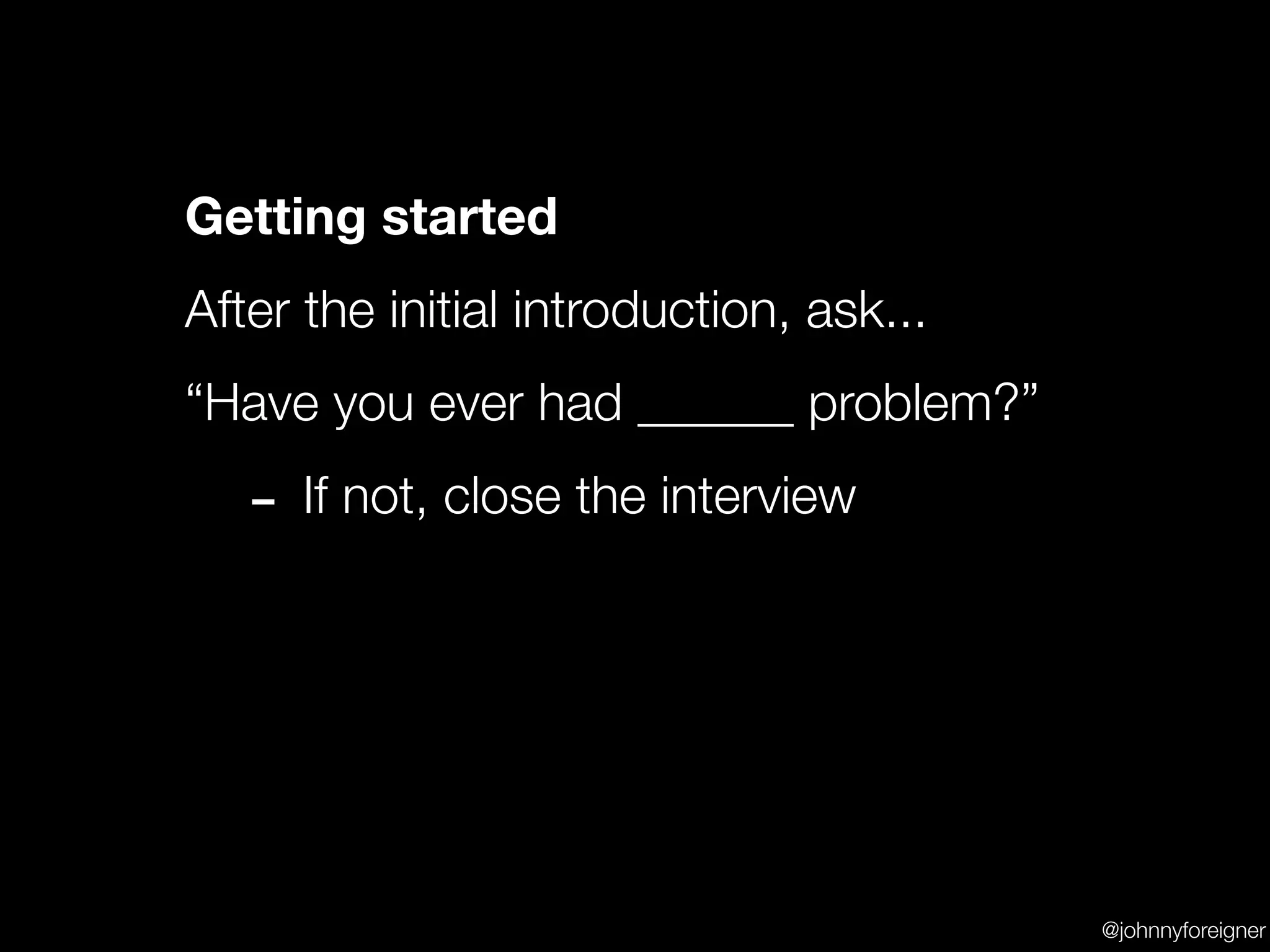 Getting started
After the initial introduction, ask...
“Have you ever had ______ problem?”

   - If not, close the interview



                                         @johnnyforeigner
 