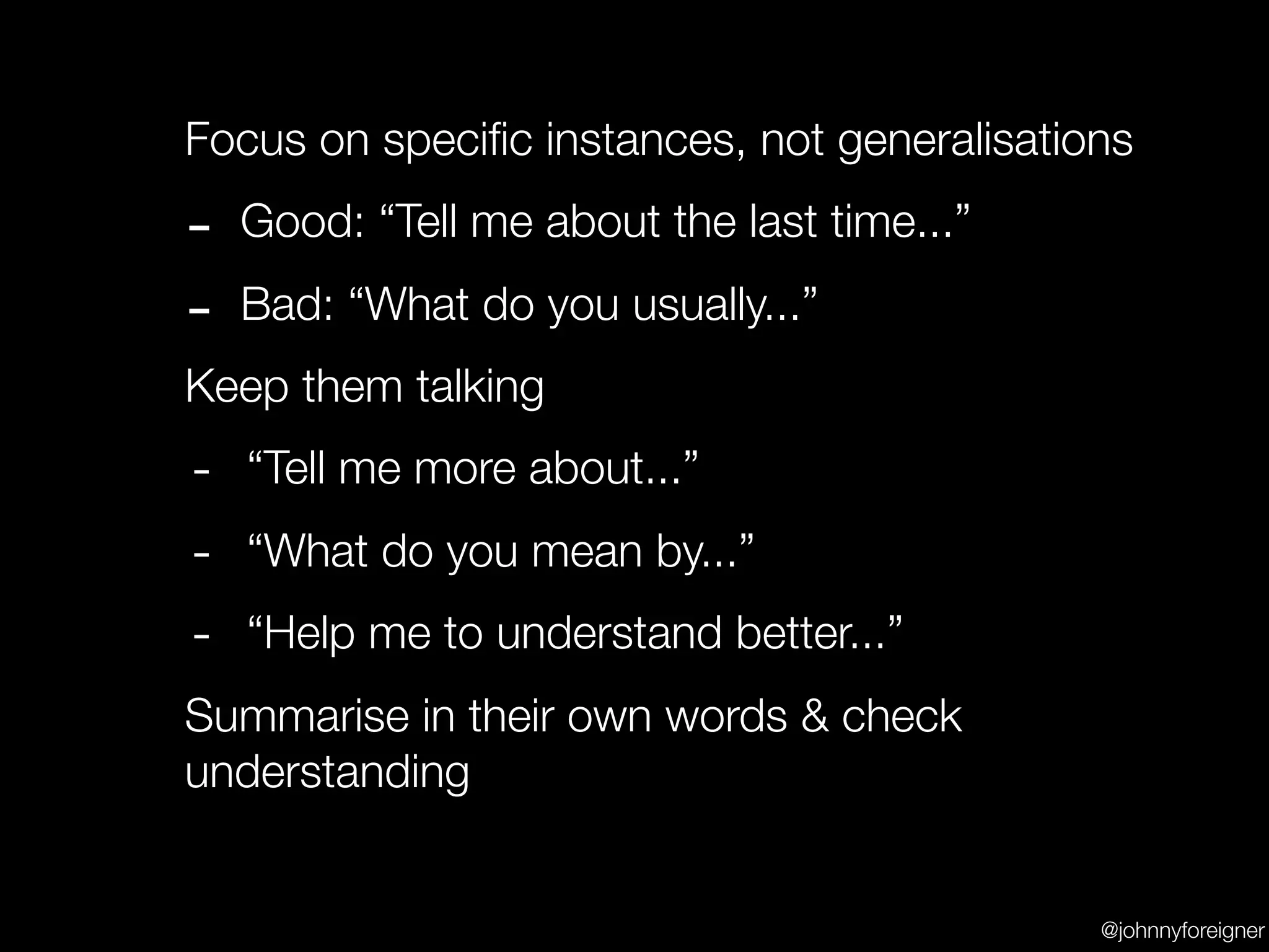 Focus on speciﬁc instances, not generalisations

-   Good: “Tell me about the last time...”

-   Bad: “What do you usually...”
Keep them talking
-   “Tell me more about...”
-   “What do you mean by...”
-   “Help me to understand better...”
Summarise in their own words & check
understanding


                                             @johnnyforeigner
 
