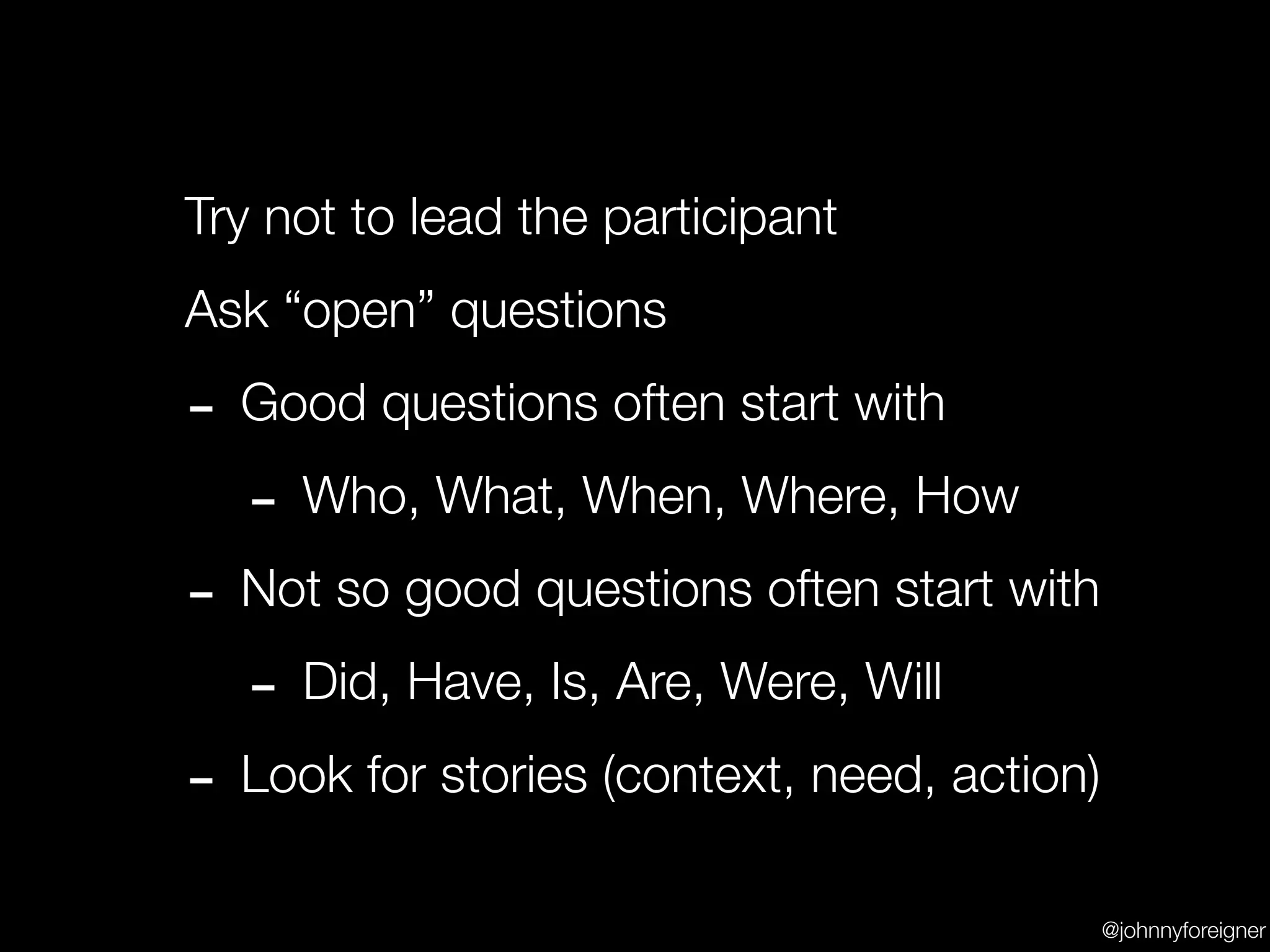 Try not to lead the participant
Ask “open” questions

- Good questions often start with
  - Who, What, When, Where, How
- Not so good questions often start with
  - Did, Have, Is, Are, Were, Will
- Look for stories (context, need, action)
                                             @johnnyforeigner
 