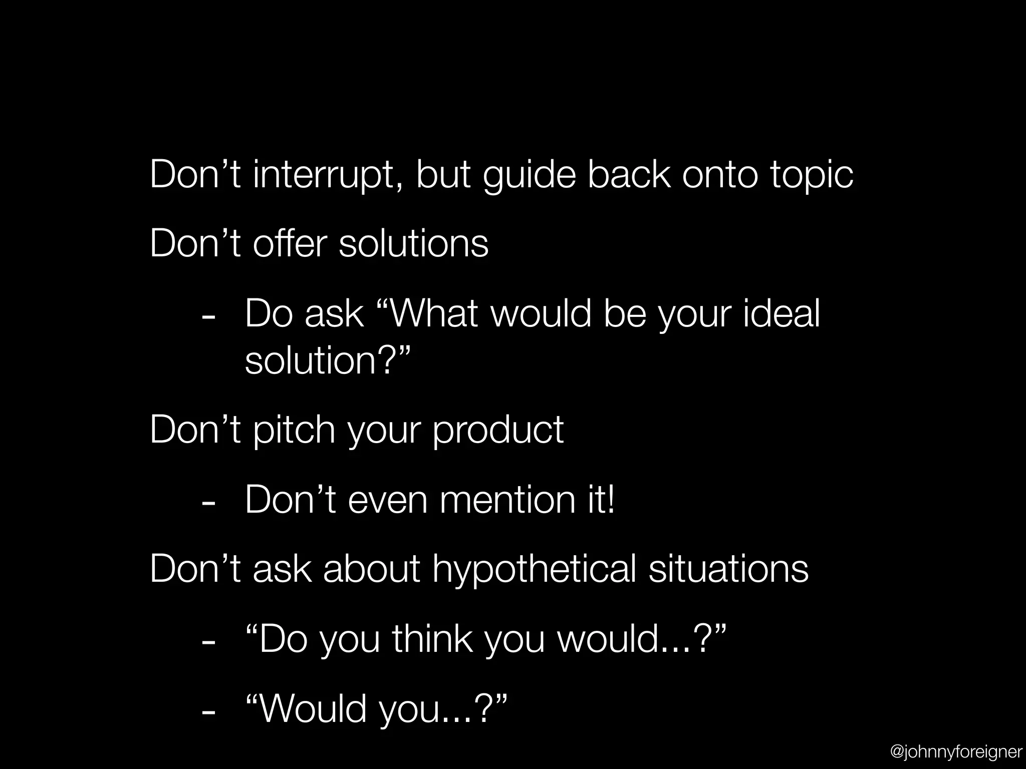 Don’t interrupt, but guide back onto topic
Don’t offer solutions
   - Do ask “What would be your ideal
     solution?”
Don’t pitch your product
   - Don’t even mention it!
Don’t ask about hypothetical situations
   - “Do you think you would...?”
   - “Would you...?”
                                             @johnnyforeigner
 