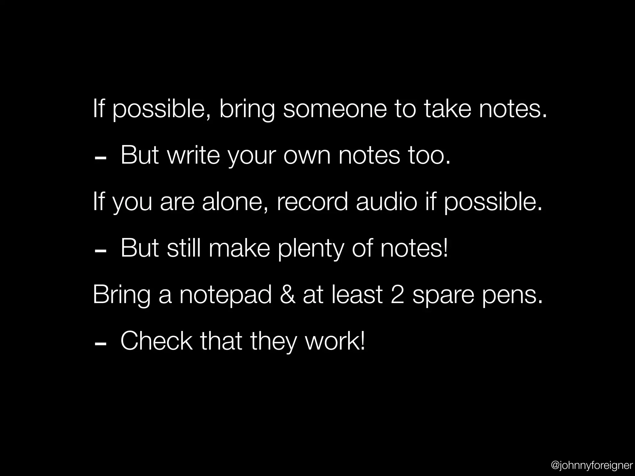 If possible, bring someone to take notes.

- But write your own notes too.
If you are alone, record audio if possible.

- But still make plenty of notes!
Bring a notepad & at least 2 spare pens.

- Check that they work!

                                              @johnnyforeigner
 