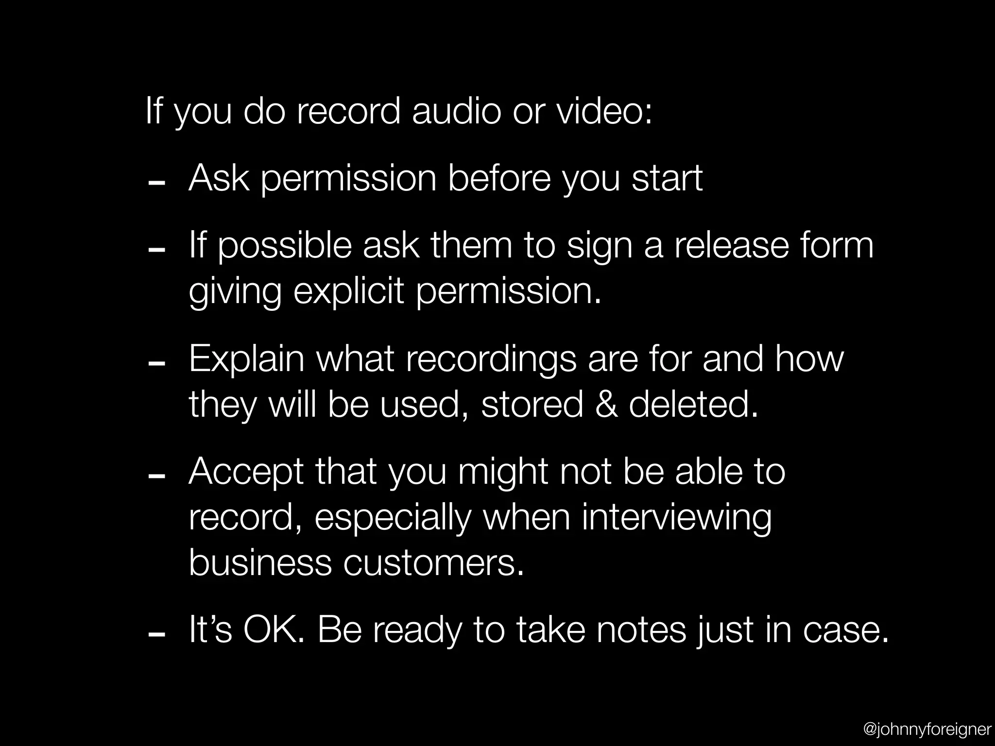 If you do record audio or video:

-   Ask permission before you start

-   If possible ask them to sign a release form
    giving explicit permission.

-   Explain what recordings are for and how
    they will be used, stored & deleted.

-   Accept that you might not be able to
    record, especially when interviewing
    business customers.

-   It’s OK. Be ready to take notes just in case.

                                               @johnnyforeigner
 