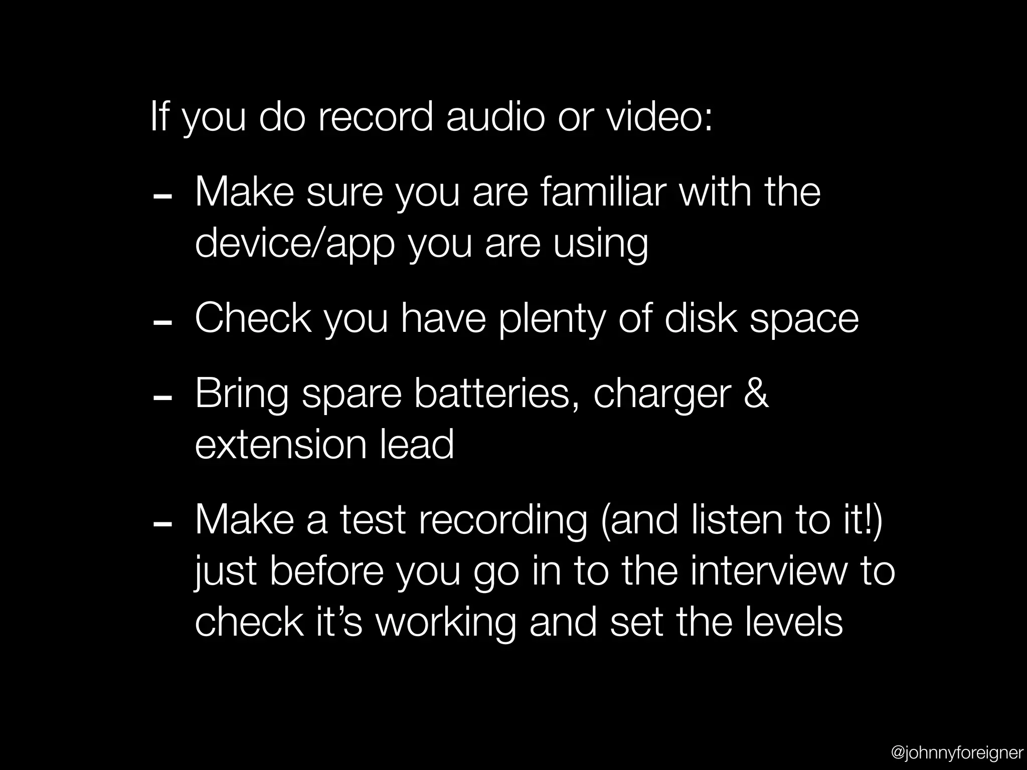 If you do record audio or video:

- Make sure you are familiar with the
  device/app you are using

- Check you have plenty of disk space
- Bring spare batteries, charger &
  extension lead

- Make a test recording (and listen to it!)
  just before you go in to the interview to
  check it’s working and set the levels

                                              @johnnyforeigner
 