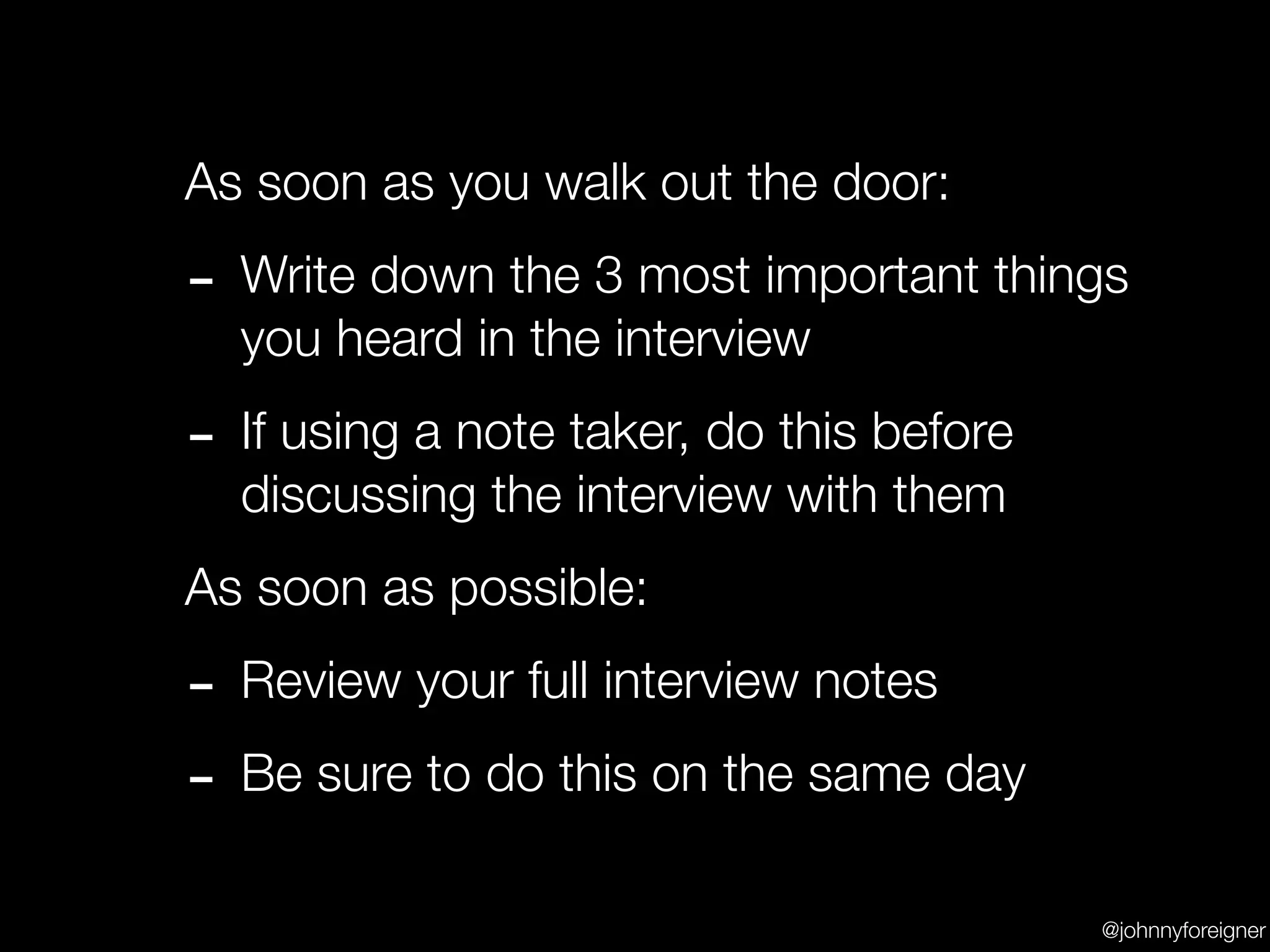 As soon as you walk out the door:

- Write down the 3 most important things
  you heard in the interview

- If using a note taker, do this before
  discussing the interview with them
As soon as possible:

- Review your full interview notes
- Be sure to do this on the same day
                                          @johnnyforeigner
 