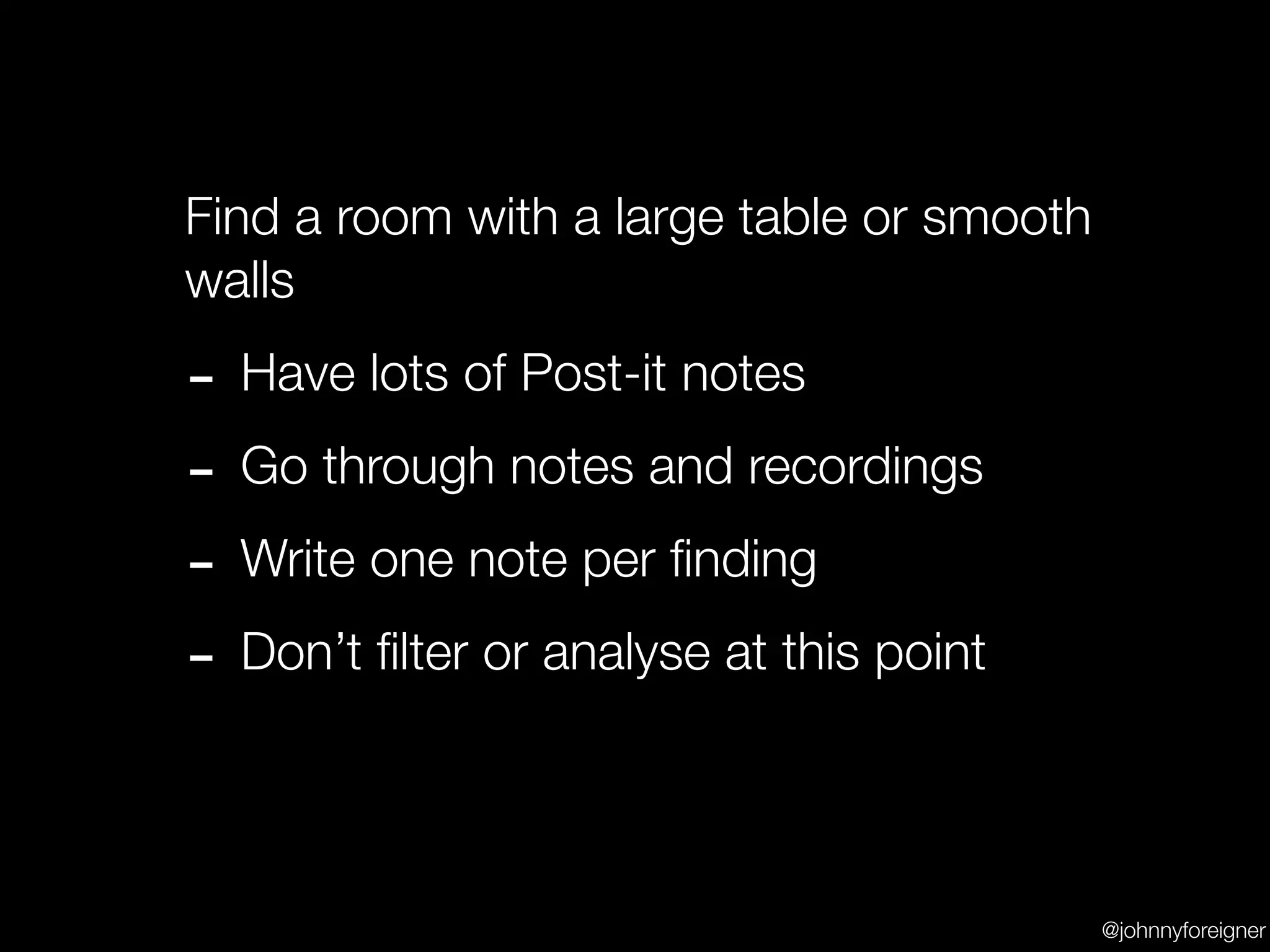 Find a room with a large table or smooth
walls

- Have lots of Post-it notes
- Go through notes and recordings
- Write one note per ﬁnding
- Don’t ﬁlter or analyse at this point

                                           @johnnyforeigner
 