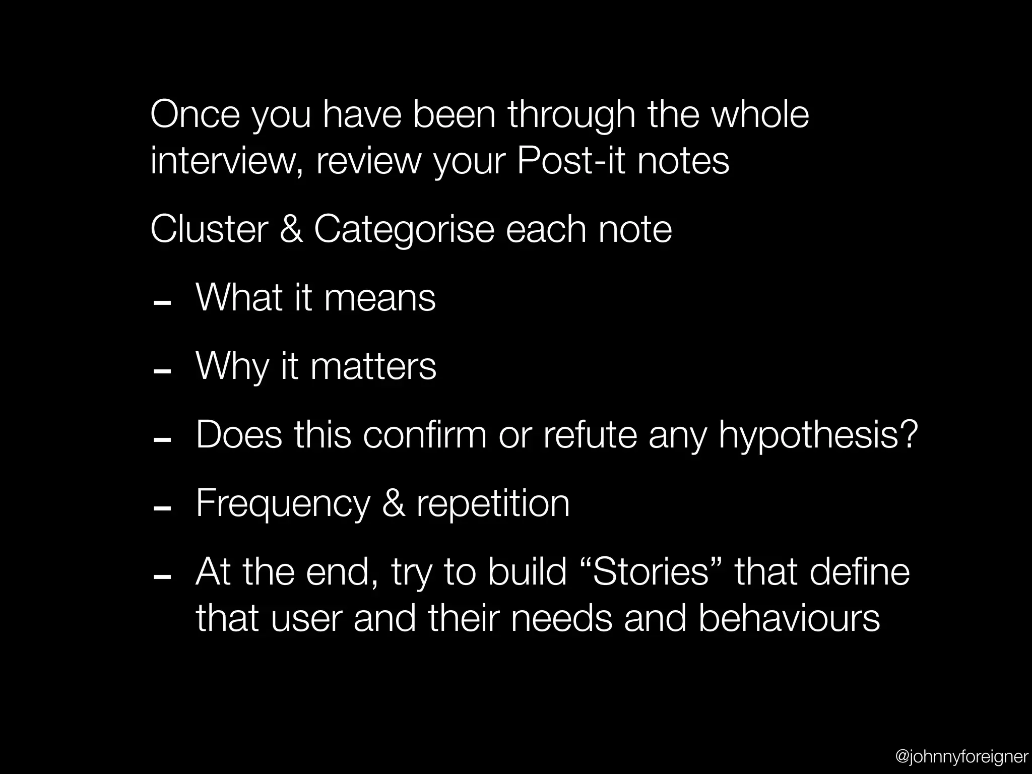 Once you have been through the whole
interview, review your Post-it notes
Cluster & Categorise each note

-   What it means

-   Why it matters

-   Does this conﬁrm or refute any hypothesis?

-   Frequency & repetition

-   At the end, try to build “Stories” that deﬁne
    that user and their needs and behaviours


                                                @johnnyforeigner
 