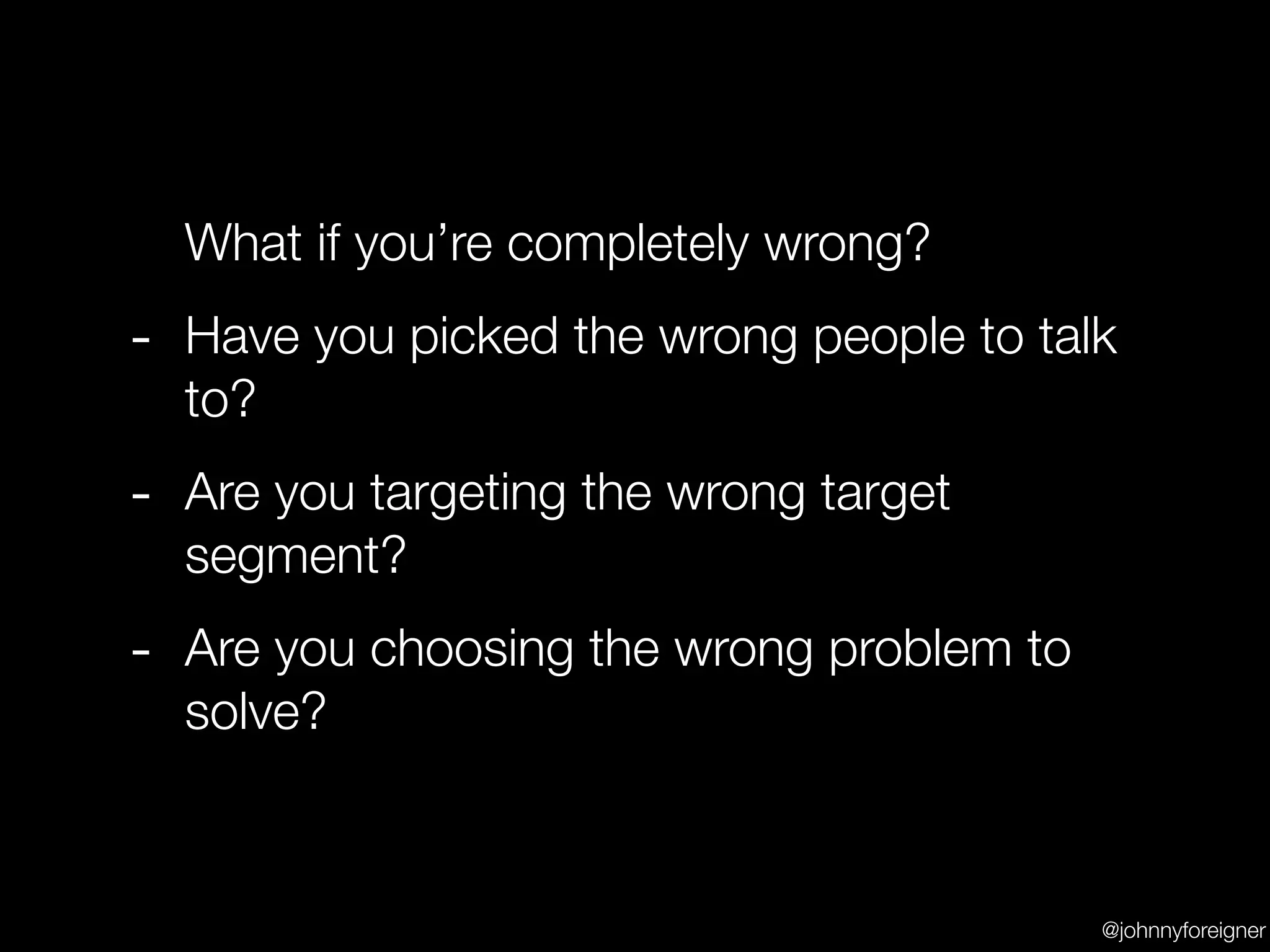 What if you’re completely wrong?
- Have you picked the wrong people to talk
  to?
- Are you targeting the wrong target
  segment?
- Are you choosing the wrong problem to
  solve?



                                          @johnnyforeigner
 