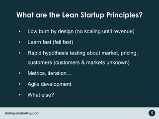 What are the Lean Startup Principles?
• Low burn by design (no scaling until revenue)
• Learn fast (fail fast)
• Rapid hypothesis testing about market, pricing,
customers (customers & markets unknown)
• Metrics, iteration…
• Agile development
• What else?
startup-marketing.com 5
 