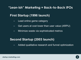 “Lean-ish” Marketing = Back-to-Back IPOs
First Startup (1996 launch)
– Lead online game category
– Get users at cost lower than user value (ARPU)
– Minimize waste via sophisticated metrics
Second Startup (2003 launch)
– Added qualitative research and funnel optimization
6startup-marketing.com
 