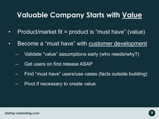 Valuable Company Starts with Value
• Product/market fit = product is “must have” (value)
• Become a “must have” with customer development
– Validate “value” assumptions early (who needs/why?)
– Get users on first release ASAP
– Find “must have” users/use cases (facts outside building)
– Pivot if necessary to create value
startup-marketing.com 9
 