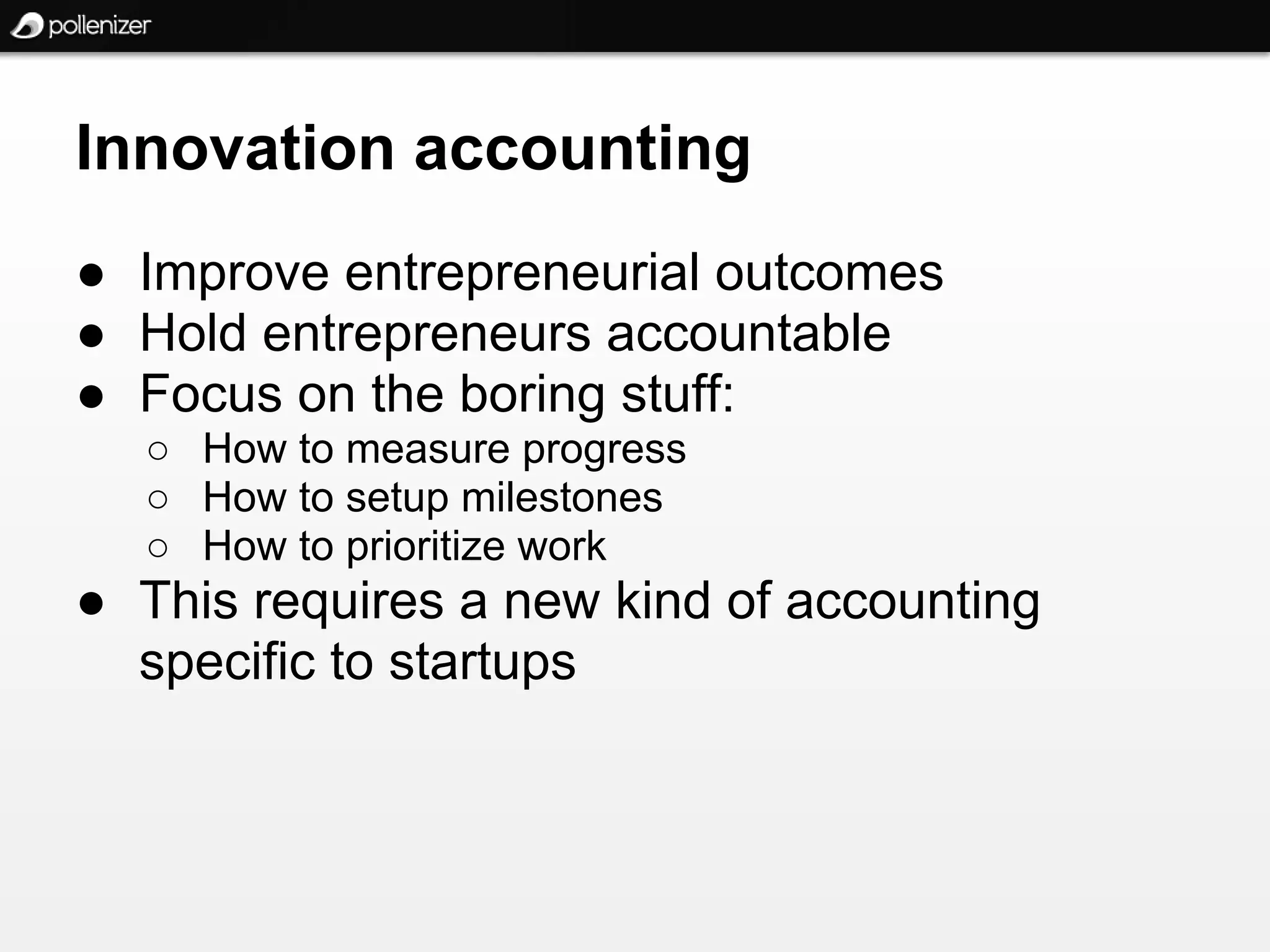 Innovation accounting
● Improve entrepreneurial outcomes
● Hold entrepreneurs accountable
● Focus on the boring stuff:
  ○ How to measure progress
  ○ How to setup milestones
  ○ How to prioritize work
● This requires a new kind of accounting
  specific to startups
 