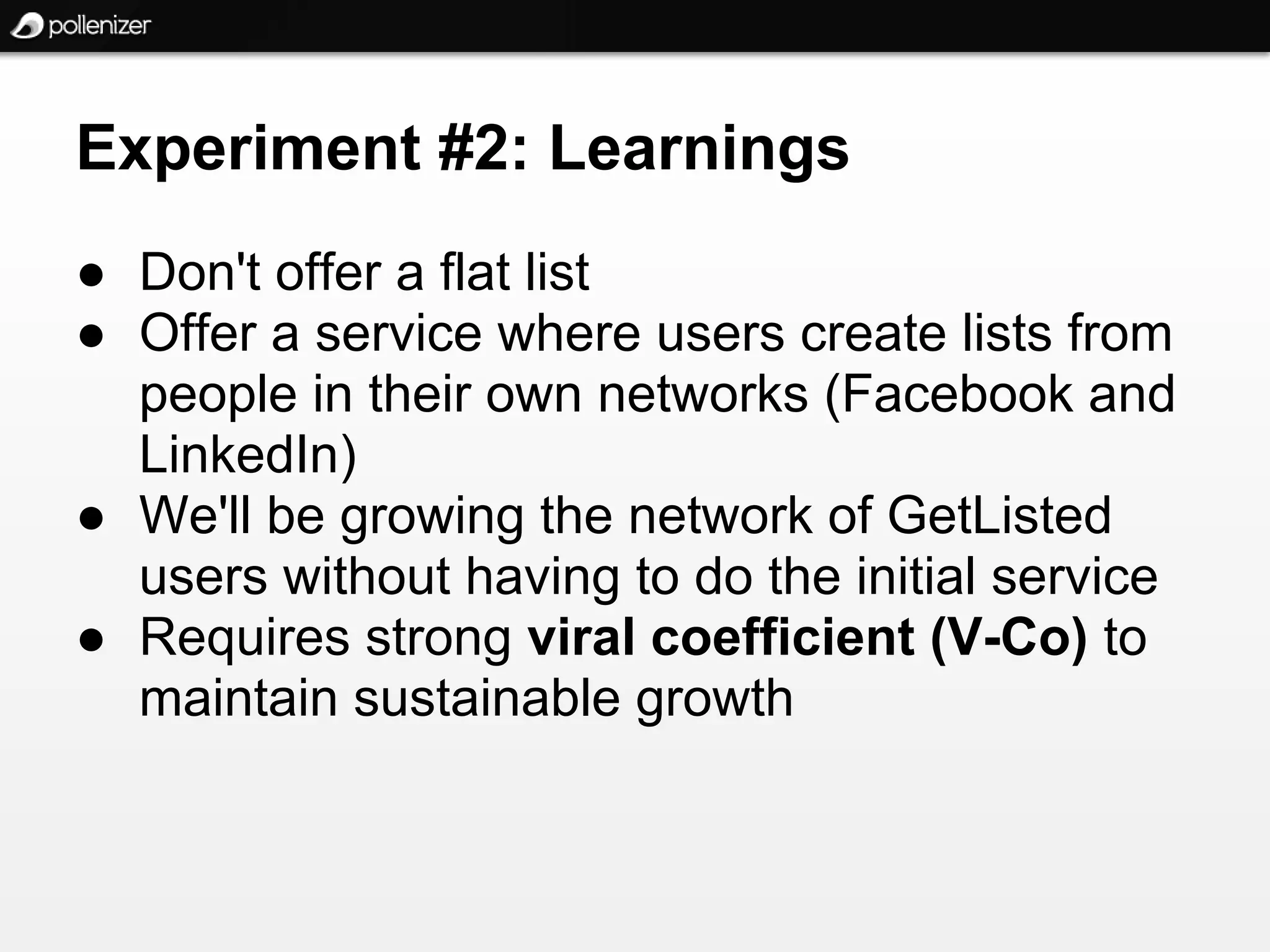 Experiment #2: Learnings
● Don't offer a flat list
● Offer a service where users create lists from
  people in their own networks (Facebook and
  LinkedIn)
● We'll be growing the network of GetListed
  users without having to do the initial service
● Requires strong viral coefficient (V-Co) to
  maintain sustainable growth
 