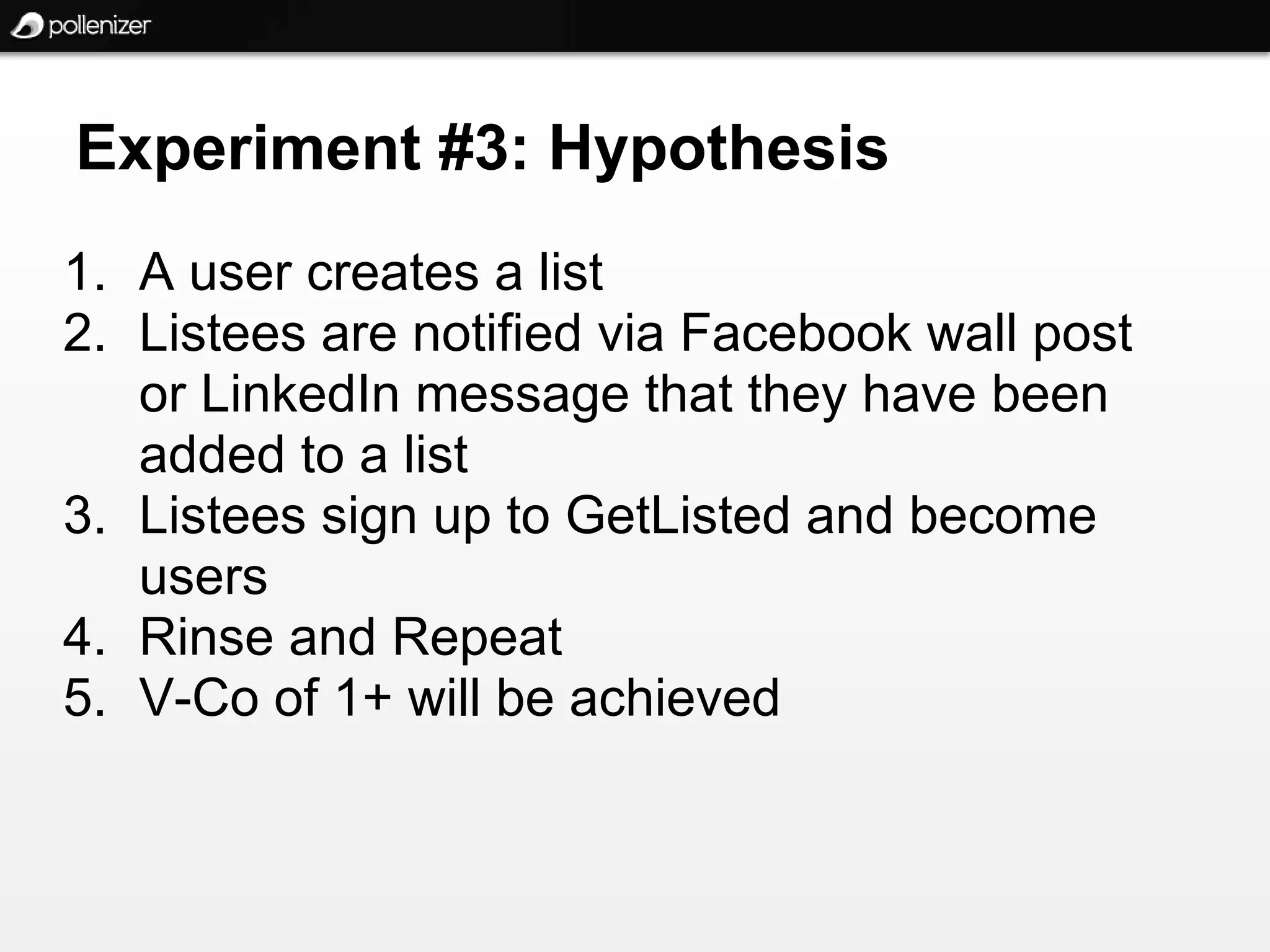 Experiment #3: Hypothesis
1. A user creates a list
2. Listees are notified via Facebook wall post
   or LinkedIn message that they have been
   added to a list
3. Listees sign up to GetListed and become
   users
4. Rinse and Repeat
5. V-Co of 1+ will be achieved
 