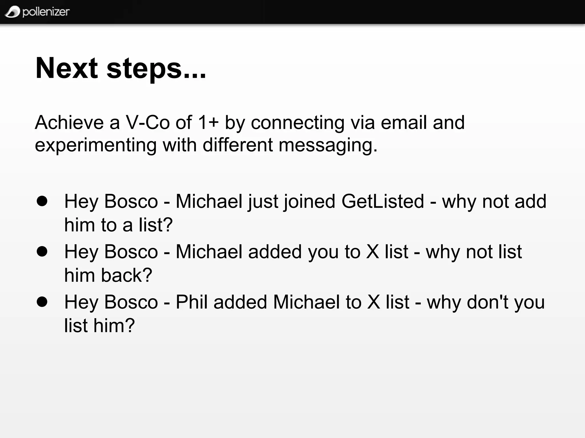 Next steps...
Achieve a V-Co of 1+ by connecting via email and
experimenting with different messaging.

● Hey Bosco - Michael just joined GetListed - why not add
    him to a list?
●   Hey Bosco - Michael added you to X list - why not list
    him back?
●   Hey Bosco - Phil added Michael to X list - why don't you
    list him?
 