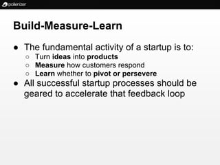 Build-Measure-Learn
● The fundamental activity of a startup is to:
   ○ Turn ideas into products
   ○ Measure how customers respond
   ○ Learn whether to pivot or persevere
● All successful startup processes should be
  geared to accelerate that feedback loop
 