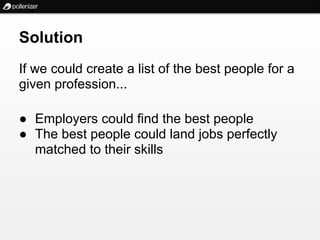 Solution
If we could create a list of the best people for a
given profession...

● Employers could find the best people
● The best people could land jobs perfectly
  matched to their skills
 