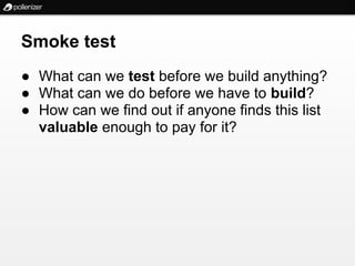 Smoke test
● What can we test before we build anything?
● What can we do before we have to build?
● How can we find out if anyone finds this list
  valuable enough to pay for it?
 