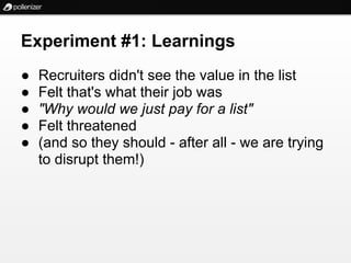 Experiment #1: Learnings
●   Recruiters didn't see the value in the list
●   Felt that's what their job was
●   "Why would we just pay for a list"
●   Felt threatened
●   (and so they should - after all - we are trying
    to disrupt them!)
 