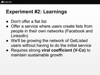 Experiment #2: Learnings
● Don't offer a flat list
● Offer a service where users create lists from
  people in their own networks (Facebook and
  LinkedIn)
● We'll be growing the network of GetListed
  users without having to do the initial service
● Requires strong viral coefficient (V-Co) to
  maintain sustainable growth
 