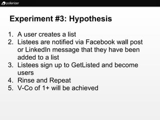 Experiment #3: Hypothesis
1. A user creates a list
2. Listees are notified via Facebook wall post
   or LinkedIn message that they have been
   added to a list
3. Listees sign up to GetListed and become
   users
4. Rinse and Repeat
5. V-Co of 1+ will be achieved
 