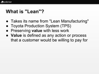 What is "Lean"?
●   Takes its name from "Lean Manufacturing"
●   Toyota Production System (TPS)
●   Preserving value with less work
●   Value is defined as any action or process
    that a customer would be willing to pay for
 
