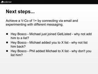 Next steps...
Achieve a V-Co of 1+ by connecting via email and
experimenting with different messaging.

● Hey Bosco - Michael just joined GetListed - why not add
    him to a list?
●   Hey Bosco - Michael added you to X list - why not list
    him back?
●   Hey Bosco - Phil added Michael to X list - why don't you
    list him?
 