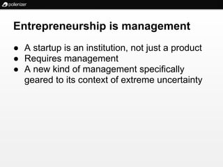 Entrepreneurship is management
● A startup is an institution, not just a product
● Requires management
● A new kind of management specifically
  geared to its context of extreme uncertainty
 