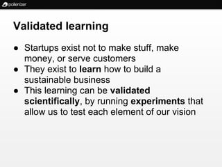 Validated learning
● Startups exist not to make stuff, make
  money, or serve customers
● They exist to learn how to build a
  sustainable business
● This learning can be validated
  scientifically, by running experiments that
  allow us to test each element of our vision
 